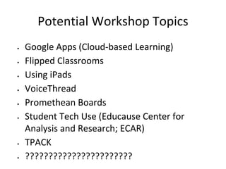 Potential Workshop Topics
•
•
•
•
•
•

•

•

Google Apps (Cloud-based Learning)
Flipped Classrooms
Using iPads
VoiceThread
Promethean Boards
Student Tech Use (Educause Center for
Analysis and Research; ECAR)
TPACK
???????????????????????

 