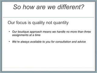 So how are we different? Our focus is quality not quantity   Our boutique approach means we handle no more than three assignments at a time   We’re always available to you for consultation and advice 