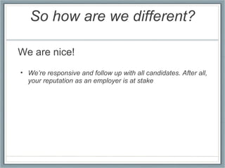 So how are we different? We are nice!   We’re responsive and follow up with all candidates. After all, your reputation as an employer is at stake 