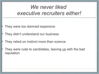We never liked  executive recruiters either!   They were too damned expensive   They didn’t understand our business   They relied on instinct more than science   They were rude to candidates, leaving  us  with the bad reputation 
