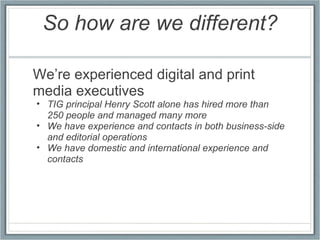 So how are we different? We’re experienced digital and print media executives TIG principal Henry Scott alone has hired more than 250 people and managed many more We have experience and contacts in both business-side and editorial operations We have domestic and international experience and contacts 