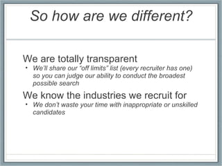 So how are we different? We are totally transparent We’ll share our “off limits” list (every recruiter has one) so you can judge our ability to conduct the broadest possible search We know the industries we recruit for We don’t waste your time with inappropriate or unskilled candidates 