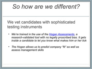 So how are we different? We vet candidates with sophisticated testing instruments We’re trained in the use of the  Hogan Assessments , a research-validated tool with no legally proscribed bias. It gets inside a candidate to let you know what makes him or her tick The Hogan allows us to predict company “fit” as well as assess management skills 
