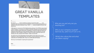 GREAT VANILLA
TEMPLATES
Who are you and why are you
reaching out?
Why is your company so great?
Don’t be shy, pitch it as if I am a VC.
What’s the culture like and what
are others saying?
 