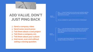 ADD VALUE, DON’T
JUST PING BACK
❏ Send a company video
❏ Send some recent press
❏ Tell them about a cool project
❏ Tell them a company win
❏ Tell them about your culture
❏ And never, ever end without
asking a closing question.
Hey ___, I haven’t heard from you yet so just wanted to get this
thread back on your radar and send you this awesome video
about one of our users:
https://www.youtube.com/watch?v=8WBQO4VzNic
Are you available for a quick call tomorrow or Wednesday?
Hey ___, I am assuming your inbox is as busy as mine so here is
another follow up. Also we recently launched a new product
which got featured on the Business Insider, check out the
article below:
http://www.businessinsider.com/codefights-has-a-new-
service-to-help-companies-find-job-candidates-2017-10
I am pretty open Friday afternoon, any chance you have 10
minutes to discuss on the phone?
Sample
Follow up 1
Sample
Follow up 2
 