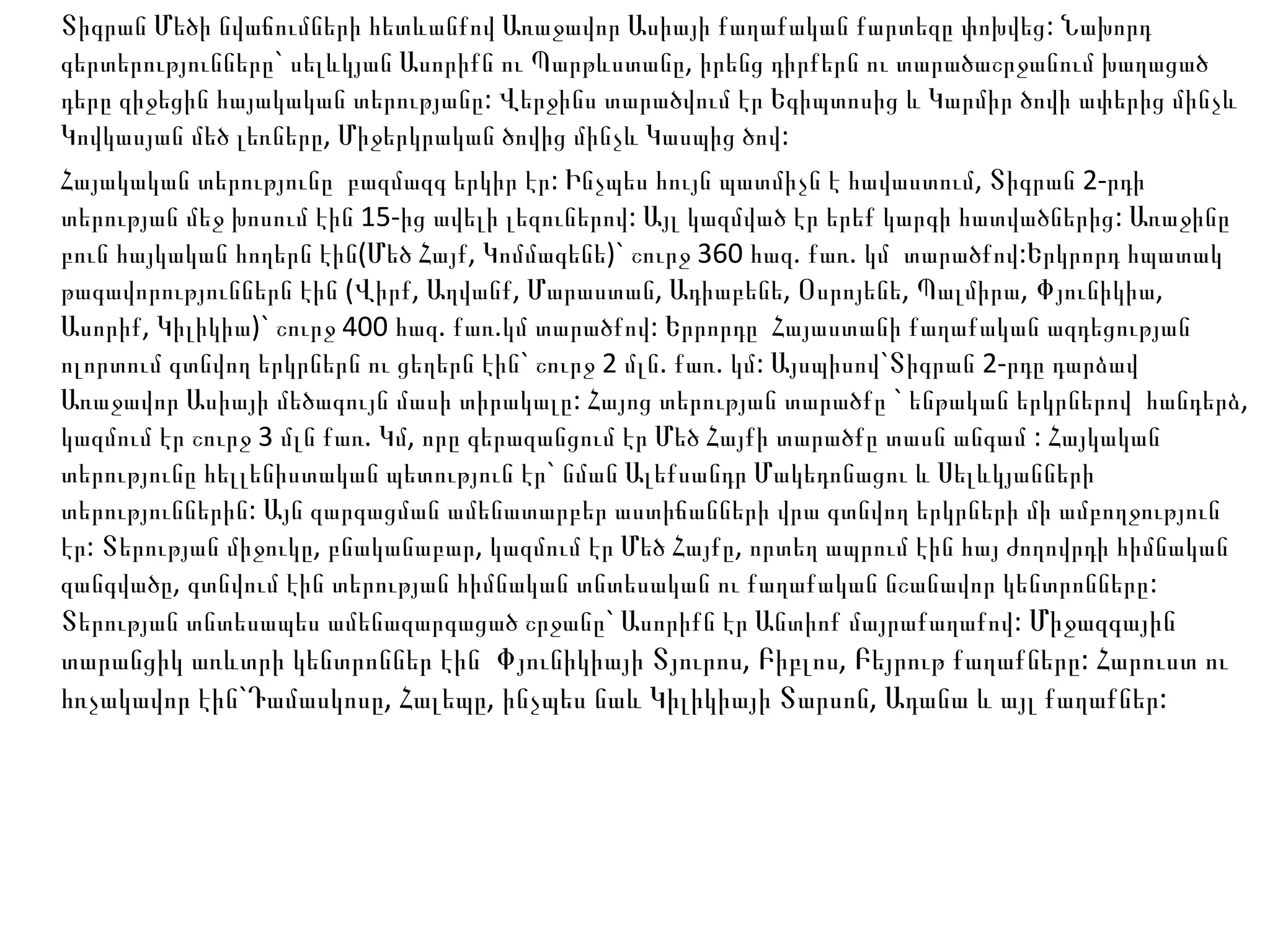 Տիգրան Մեծի նվաճումների հետևանքով Առաջավոր Ասիայի քաղաքական քարտեզը փոխվեց: Նախորդ գերտերությունները` սելևկյան Ասորիքն ու Պարթևստանը, իրենց դիրքերն ու տարածաշրջանում խաղացած դերը զիջեցին հայակական տերությանը: Վերջինս տարածվում էր Եգիպտոսից և Կարմիր ծովի ափերից մինչև Կովկասյան մեծ լեռները, Միջերկրական ծովից մինչև Կասպից ծով: Հայակական տերությունը  բազմազգ երկիր էր: Ինչպես հույն պատմիչն է հավաստում, Տիգրան 2-րդի տերության մեջ խոսում էին 15-ից ավելի լեզուներով: Այլ կազմված էր երեք կարգի հատվածներից: Առաջինը բուն հայկական հողերն էին ( Մեծ Հայք, Կոմմագենե ) ` շուրջ 360 հազ. քառ. կմ  տարածքով:Երկրորդ հպատակ թագավորություններն էին  ( Վիրք, Աղվանք, Մարաստան, Ադիաբենե, Օսրոյենե, Պալմիրա, Փյունիկիա, Ասորիք, Կիլիկիա ) ` շուրջ 400 հազ. քառ.կմ տարածքով: Երրորդը  Հայաստանի քաղաքական ազդեցության ոլորտում գտնվող երկրներն ու ցեղերն էին` շուրջ 2 մլն. քառ. կմ: Այսպիսով`Տիգրան 2-րդը դարձավ Առաջավոր Ասիայի մեծագույն մասի տիրակալը: Հայոց տերության տարածքը ` ենթական երկրներով  հանդերձ, կազմում էր շուրջ 3 մլն քառ.  Կ մ, որը գերազանցում էր Մեծ Հայքի տարածքը տասն անգամ : Հայկական տերությունը հելլենիստական պետություն էր` նման Ալեքսանդր Մակեդոնացու և Սելևկյանների տերություններին: Այն զարգացման ամենատարբեր աստիճանների վրա գտնվող երկրների մի ամբողջություն էր: Տերության միջուկը, բնականաբար, կազմում էր Մեծ Հայքը, որտեղ ապրում էին հայ ժողովրդի հիմնական զանգվածը, գտնվում էին տերության հիմնական տնտեսական ու քաղաքական նշանավոր կենտրոնները: Տերության տնտեսապես ամենազարգացած շրջանը` Ասորիքն էր Անտիոք մայրաքաղաքով:  Միջազգային տարանցիկ առևտրի կենտրոններ էին  Փյունիկիայի Տյուրոս, Բիբլոս, Բեյրութ քաղաքները: Հարուստ ու հռչակավոր էին`Դամասկոսը, Հալեպը, ինչպես նաև Կիլիկիայի Տարսոն, Ադանա և այլ քաղաքներ: 