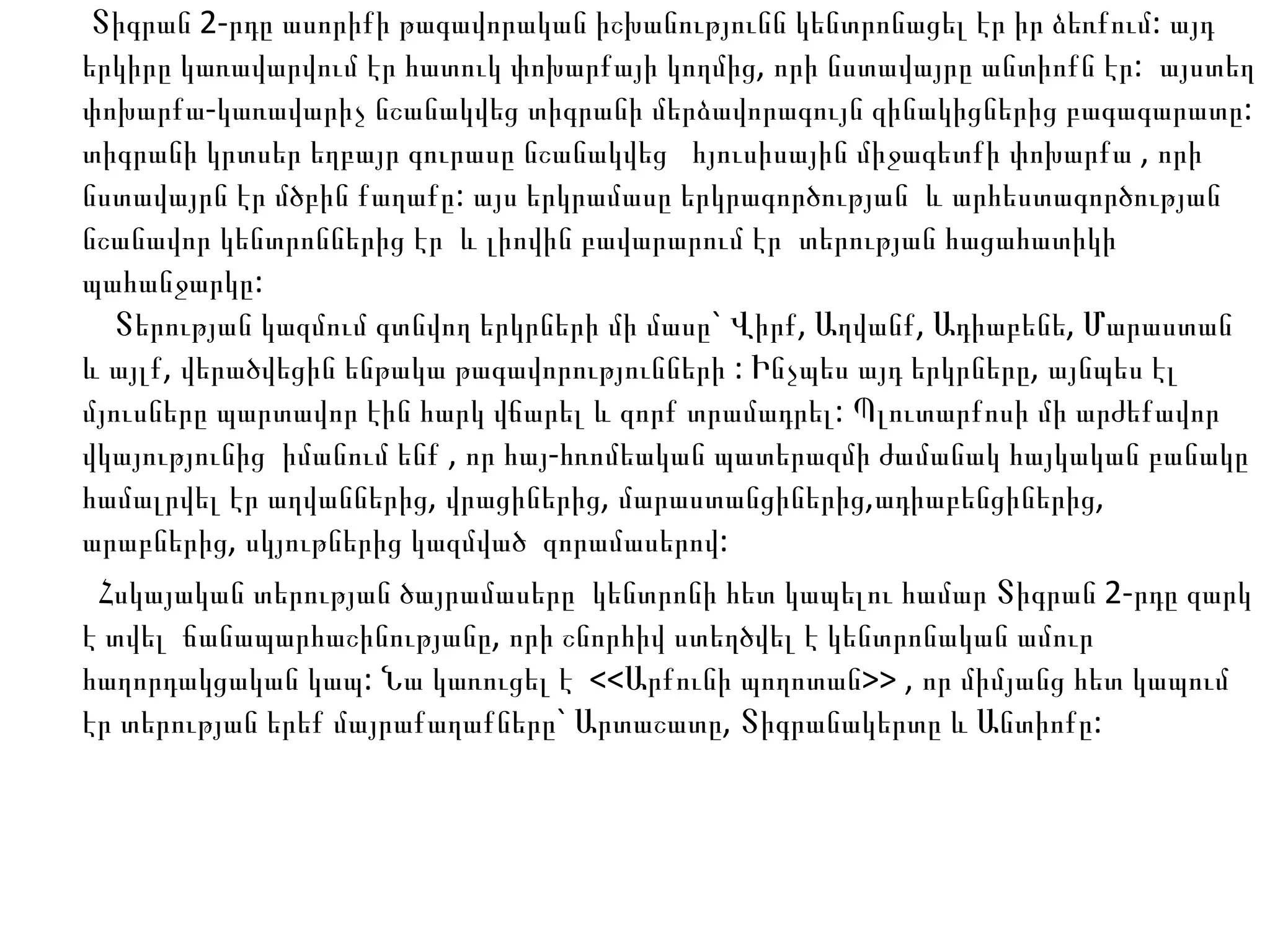 Տիգրան 2-րդը ասորիքի թագավորական իշխանությունն կենտրոնացել էր իր ձեռքում: այդ երկիրը կառավարվում էր հատուկ փոխարքայի կողմից, որի նստավայրը անտիոքն էր:  այստեղ փոխարքա-կառավարիչ նշանակվեց տիգրանի մերձավորագույն զինակիցներից բագագարատը: տիգրանի կրտսեր եղբայր գուրասը նշանակվեց  հյուսիսային միջագետքի փոխարքա , որի նստավայրն էր մծբին քաղաքը: այս երկրամասը երկրագործության  և արհեստագործության  նշանավոր կենտրոններից էր  և լիովին բավարարում էր  տերության հացահատիկի պահանջարկը:    Տերության կազմում գտնվող երկրների մի մասը` Վիրք, Աղվանք, Ադիաբենե, Մարաստան և այլք, վերածվեցին ենթակա թագավորությունների : Ինչպես այդ երկրները, այնպես էլ մյուսները պարտավոր էին հարկ վճարել և զորք տրամադրել: Պլուտարքոսի մի արժեքավոր  վկայությունից  իմանում ենք , որ հայ-հռոմեական պատերազմի ժամանակ հայկական բանակը համալրվել էր աղվաններից, վրացիներից, մարաստանցիներից,ադիաբենցիներից, արաբներից, սկյութներից կազմված  զորամասերով: Հսկայական տերության ծայրամասերը  կենտրոնի հետ կապելու համար Տիգրան 2-րդը զարկ է տվել  ճանապարհաշինությանը, որի շնորհիվ ստեղծվել է կենտրոնական ամուր հաղորդակցական կապ: Նա կառուցել է  <<Արքունի պողոտան>> , որ միմյանց հետ կապում էր տերության երեք մայրաքաղաքները` Արտաշատը, Տիգրանակերտը և Անտիոքը:  