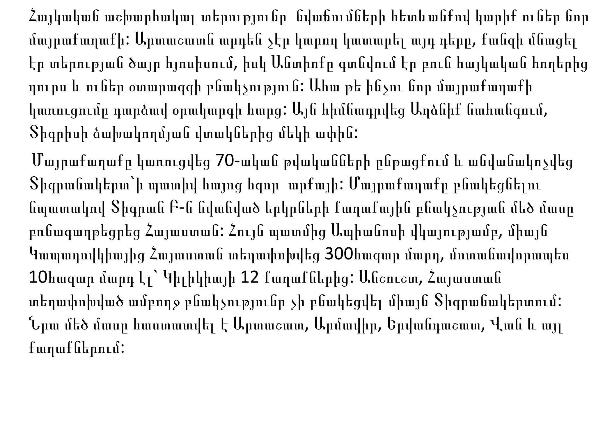 Հայկական աշխարհակալ տերությունը  նվաճումների հետևանքով կարիք ուներ նոր մայրաքաղաքի: Արտաշատն արդեն չէր կարող կատարել այդ դերը, քանզի մնացել էր տերության ծայր հյոսիսում, իսկ Անտիոքը գտնվում էր բուն հայկական հողերից դուրս և ուներ օտարազգի բնակչություն: Ահա թե ինչու նոր մայրաքաղաքի կառուցումը դարձավ օրակարգի հարց: Այն հիմնադրվեց Աղձնիք նահանգում, Տիգրիսի ձախակողմյան վտակներից մեկի ափին: Մայրաքաղաքը կառուցվեց 70-ական թվականների ընթացքում և անվանակոչվեց Տիգրանակերտ`ի պատիվ հայոց հզոր  արքայի: Մայրաքաղաքը բնակեցնելու նպատակով Տիգրան Բ-ն նվաճված երկրների քաղաքային բնակչության մեծ մասը բռնագաղթեցրեց Հայաստան: Հույն պատմից Ապիանոսի վկայությամբ, միայն Կապադովկիայից Հայաստան տեղափոխվեց 300հազար մարդ, մոտանավորապես 10հազար մարդ էլ` Կիլիկիայի 12 քաղաքներից: Անշուշտ, Հայաստան տեղափոխված ամբողջ բնակչությունը չի բնակեցվել միայն Տիգրանակերտում: Նրա մեծ մասը հաստատվել է Արտաշատ, Արմավիր, Երվանդաշատ, Վան և այլ քաղաքներում: 