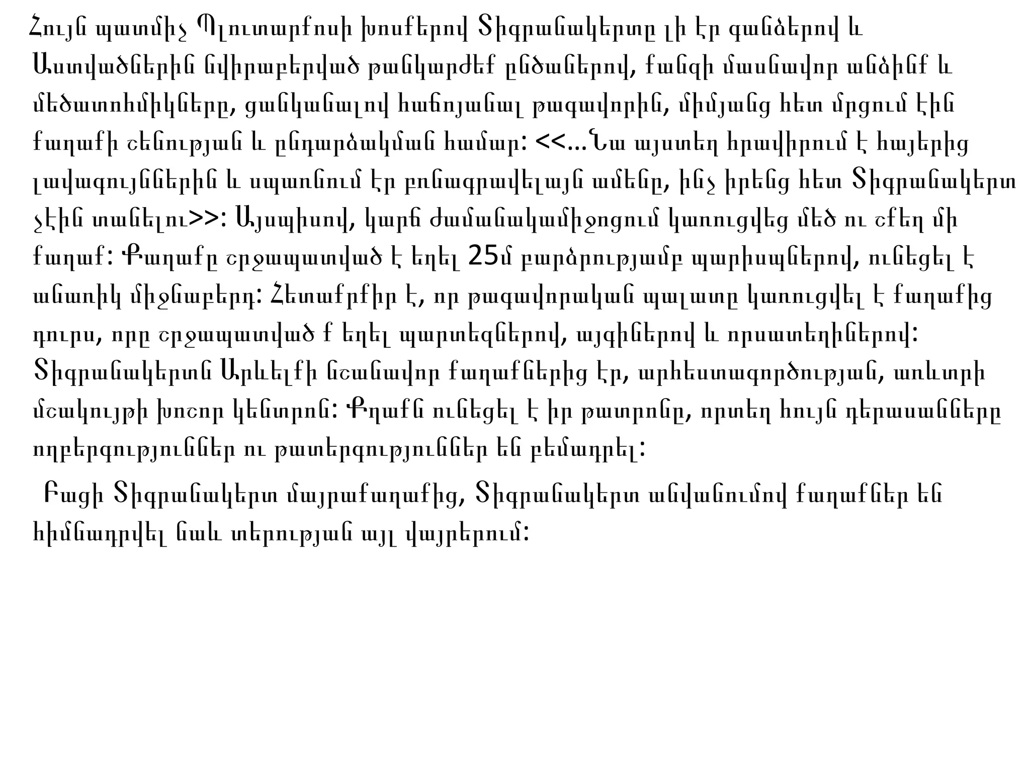 Հույն պատմիչ Պլուտարքոսի խոսքերով Տիգրանակերտը լի էր գանձերով և Աստվածներին նվիրաբերված թանկարժեք ընծաներով, քանզի մասնավոր անձինք և մեծատոհմիկները, ցանկանալով հաճոյանալ թագավորին, միմյանց հետ մրցում էին քաղաքի շենության և ընդարձակման համար: <<…Նա այստեղ հրավիրում է հայերից լավագույններին և սպառնում էր բռնագրավելայն ամենը, ինչ իրենց հետ Տիգրանակերտ չէին տանելու>>: Այսպիսով, կարճ ժամանակամիջոցում կառուցվեց մեծ ու շքեղ մի քաղաք: Քաղաքը շրջապատված է եղել 25մ բարձրությամբ պարիսպներով, ունեցել է անառիկ միջնաբերդ: Հետաքրքիր է, որ թագավորական պալատը կառուցվել է քաղաքից դուրս, որը շրջապատված ք եղել պարտեզներով, այգիներով և որսատեղիներով: Տիգրանակերտն Արևելքի նշանավոր քաղաքներից էր, արհեստագործության, առևտրի մշակույթի խոշոր կենտրոն: Քղաքն ունեցել է իր թատրոնը, որտեղ հույն դերասանները ողբերգություններ ու թատերգություններ են բեմադրել: Բացի Տիգրանակերտ մայրաքաղաքից, Տիգրանակերտ անվանումով քաղաքներ են հիմնադրվել նաև տերության այլ վայրերում:  