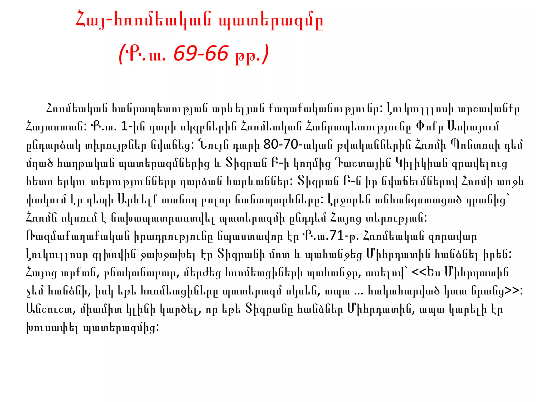 Հայ- հ ռոմեական  պ ատերազմը (Ք.ա. 69-66 թթ.)   Հռոմեական հանրապետության արևելյան քաղաքականությունը: Լուկուլլլոսի արշավանքը Հայաստան: Ք.ա. 1-ին դարի սկզբներին Հռոմեական Հանրապետությունը Փոքր Ասիայում ընդարձակ տիրույթներ նվաճեց: Նույն դարի 80-70-ական թվականներին Հռոմի Պոնտոսի դեմ մղած հաղթական պատերազմներից և Տիգրան Բ-ի կողմից Դաշտային Կիլիկիան գրավելուց հետո երկու տերությունները դարձան հարևաններ: Տիգրան Բ-ն իր նվաճեւմներով Հռոմի առջև փակում էր դեպի Արևելք տանող բոլոր ճանապարհները: Լրջորեն անհանգստացած դրանից` Հռոմն սկսում է նախապատրաստվել պատերազմի ընդդեմ Հայոց տերության: Ռազմաքաղաքական իրադրությունը նպաստավոր էր Ք.ա.71-թ. Հռոմեական զորավար Լուկուլլոսը գլխովին ջախջախել էր Տիգրանի մոտ և պահանջեց Միհրդատին հանձնել իրեն: Հայոց արքան, բնականաբար, մերժեց հռոմեացիների պահանջը, ասելով` <<Ես Միհրդատին չեմ հանձնի, իսկ եթե հռոմեացիները պատերազմ սկսեն, ապա … հակահարված կտա նրանց>>: Անշուշտ, միամիտ կլինի կարծել, որ եթե Տիգրանը հանձներ Միհրդատին, ապա կարելի էր խուսափել պատերազմից:  