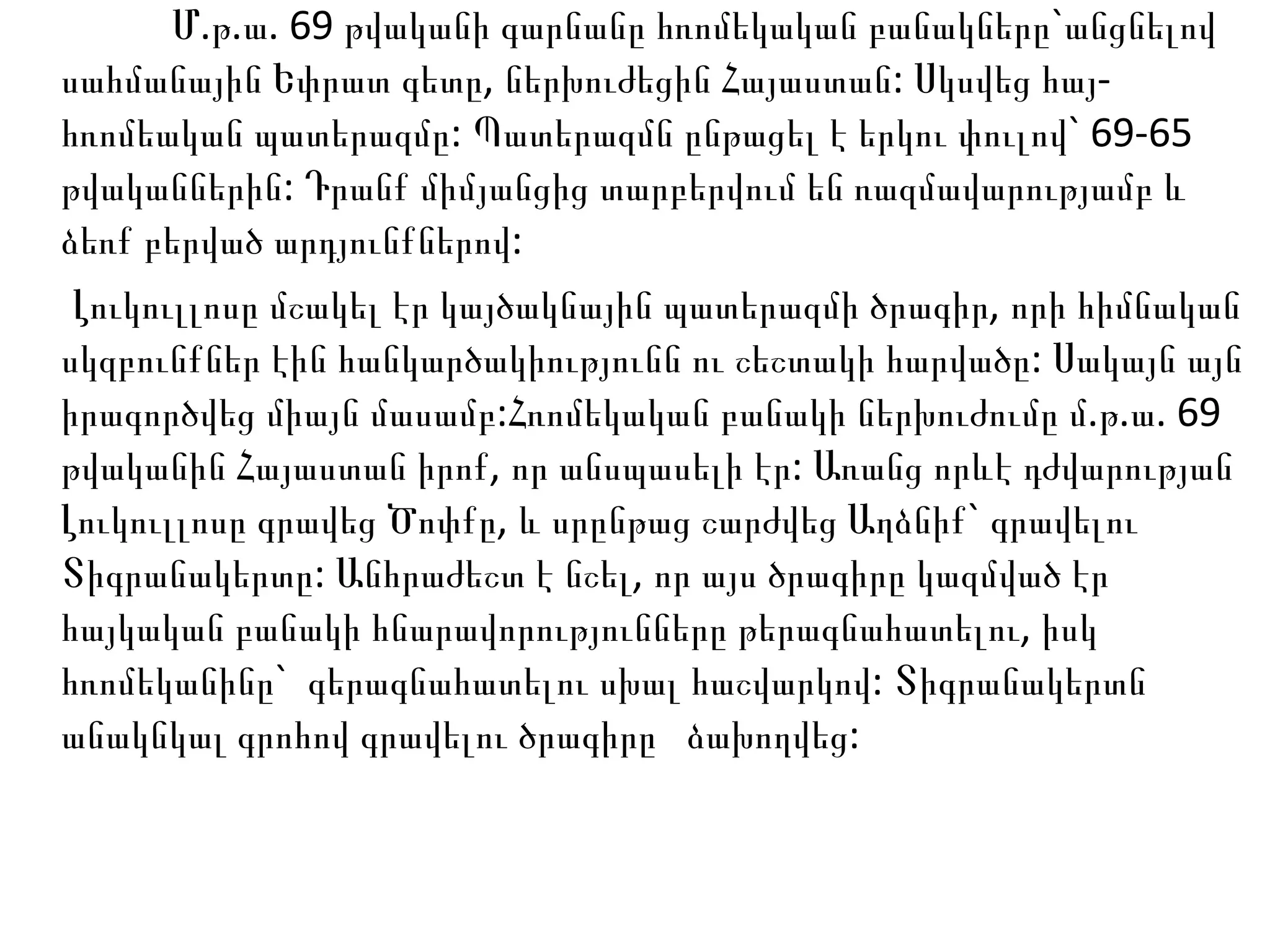 Մ.թ.ա. 69 թվականի գարնանը հռոմեկական բանակները`անցնելով սահմանային Եփրատ գետը, ներխուժեցին Հայաստան: Սկսվեց հայ-հռոմեական պատերազմը: Պատերազմն ընթացել է երկու փուլով` 69-65 թվականներին: Դրանք միմյանցից տարբերվում են ռազմավարությամբ և ձեռք բերված արդյունքներով: Լուկուլլոսը մշակել էր կայծակնային պատերազմի ծրագիր, որի հիմնական սկզբունքներ էին հանկարծակիությունն ու շեշտակի հարվածը: Սակայն այն իրագործվեց միայն մասամբ:Հռոմեկական բանակի ներխուժումը մ.թ.ա. 69 թվականին Հայաստան իրոք, որ անսպասելի էր: Առանց որևէ դժվարության Լուկուլլոսը գրավեց Ծոփքը, և սրընթաց շարժվեց Աղձնիք` գրավելու Տիգրանակերտը: Անհրաժեշտ է նշել, որ այս ծրագիրը կազմված էր հայկական բանակի հնարավորությունները թերագնահատելու, իսկ հռոմեկանինը`  գերագնահատելու սխալ հաշվարկով: Տիգրանակերտն անակնկալ գրոհով գրավելու ծրագիրը  ձախողվեց: 