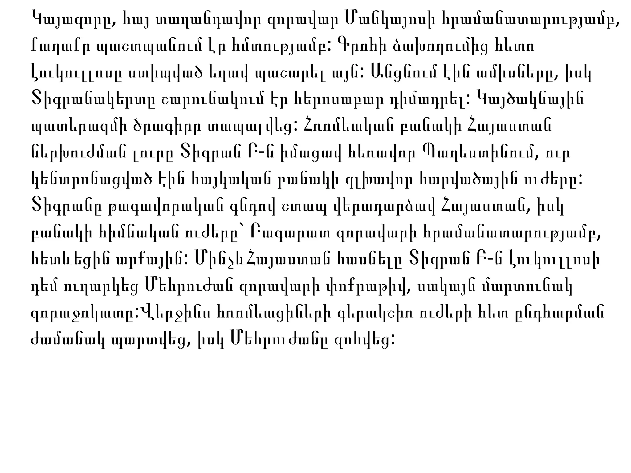 Կայազորը, հայ տաղանդավոր զորավար Մանկայոսի հրամանատարությամբ, քաղաքը պաշտպանում էր հմտությամբ: Գրոհի ձախողումից հետո Լուկուլլոսը ստիպված եղավ պաշարել այն: Անցնում էին ամիսները, իսկ Տիգրանակերտը շարունակում էր հերոսաբար դիմադրել: Կայծակնային պատերազմի ծրագիրը տապալվեց: Հռոմեական բանակի Հայաստան ներխուժման լուրը Տիգրան Բ-ն իմացավ հեռավոր Պաղեստինում, ուր կենտրոնացված էին հայկական բանակի գլխավոր հարվածային ուժերը: Տիգրանը թագավորական գնդով շտապ վերադարձավ Հայաստան, իսկ բանակի հիմնական ուժերը` Բագարատ զորավարի հրամանատարությամբ, հետևեցին արքային: ՄինչևՀայաստան հասնելը Տիգրան Բ-ն Լուկուլլոսի դեմ ուղարկեց Մեհրուժան զորավարի փոքրաթիվ, սակայն մարտունակ զորաջոկատը:Վերջինս հռոմեացիների գերակշիռ ուժերի հետ ընդհարման ժամանակ պարտվեց, իսկ Մեհրուժանը զոհվեց:  