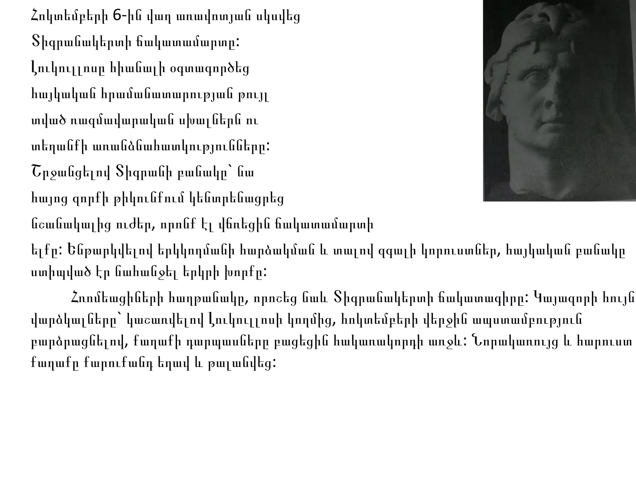 Հոկտեմբերի 6-ին վաղ առավոտյան սկսվեց  Տիգրանակերտի ճակատամարտը:  Լուկուլլոսը հիանալի օգտագործեց  հայկական հրամանատարության թույլ  տված ռազմավարական սխալներն ու  տեղանքի առանձնահատկությունները:  Շրջանցելով Տիգրանի բանակը` նա  հայոց զորքի թիկունքում կենտրենացրեց  նշանակալից ուժեր, որոնք էլ վճռեցին ճակատամարտի  ելքը: Ենթարկվելով երկկողմանի հարձակման և տալով զգալի կորուստներ, հայկական բանակը ստիպված էր նահանջել երկրի խորքը: Հռոմեացիների հաղթանակը, որոշեց նաև Տիգրանակերտի ճակատագիրը: Կայազորի հույն վարձկալները` կաշառվելով Լուկուլլոսի կողմից, հոկտեմբերի վերջին ապստամբություն բարձրացնելով, քաղաքի դարպասները բացեցին հակառակորդի առջև: Նորակառույց և հարուստ քաղաքը քարուքանդ եղավ և թալանվեց:  