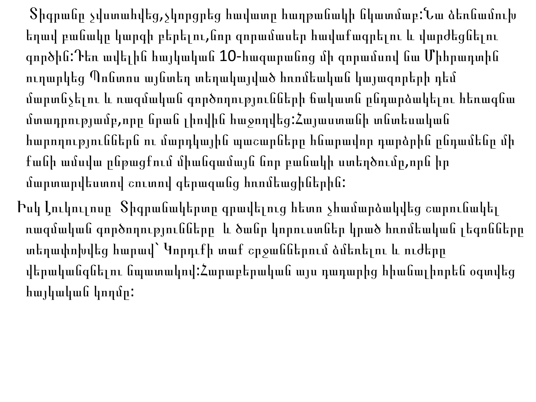 Տիգրանը չվստահվեց,չկորցրեց հավատը հաղթանակի նկատմաբ:Նա ձեռնամուխ եղավ բանակը կարգի բերելու,նոր զորամասեր հավաքագրելու և վարժեցնելու գործին:Դեռ ավելին հայկական 10-հազարանոց մի զորամսով նա Միհրադտին ուղարկեց Պոնտոս այնտեղ տեղակայված հռոմեական կայազորերի դեմ մարտնչելու և ռազմական գործողությունների ճակատն ընդարձակելու հեռագնա մտադրությամբ,որը նրան լիովին հաջողվեց:Հայաստանի տնտեսական հարողություններն ու մարդկային պաշարները հնարավոր դարձրին ընդամենը մի քանի ամսվա ընթացքում միանգամայն նոր բանակի ստեղծումը,որն իր մարտարվեստով շուտով գերազանց հռոմեացիներին: Իսկ Լուկուլոսը  Տիգրանակերտը գրավելուց հետո չհամարձակվեց շարունակել ռազմական գործողությունները  և ծանր կորուստներ կրած հռոմեական լեգոնները տեղափոխվեց հարավ` Կորդւքի տաք շրջաններում ձմեռելու և ուժերը վերականգնելու նպատակով:Հարաբերական այս դադարից հիանալիորեն օգտվեց հայկական կողմը: 