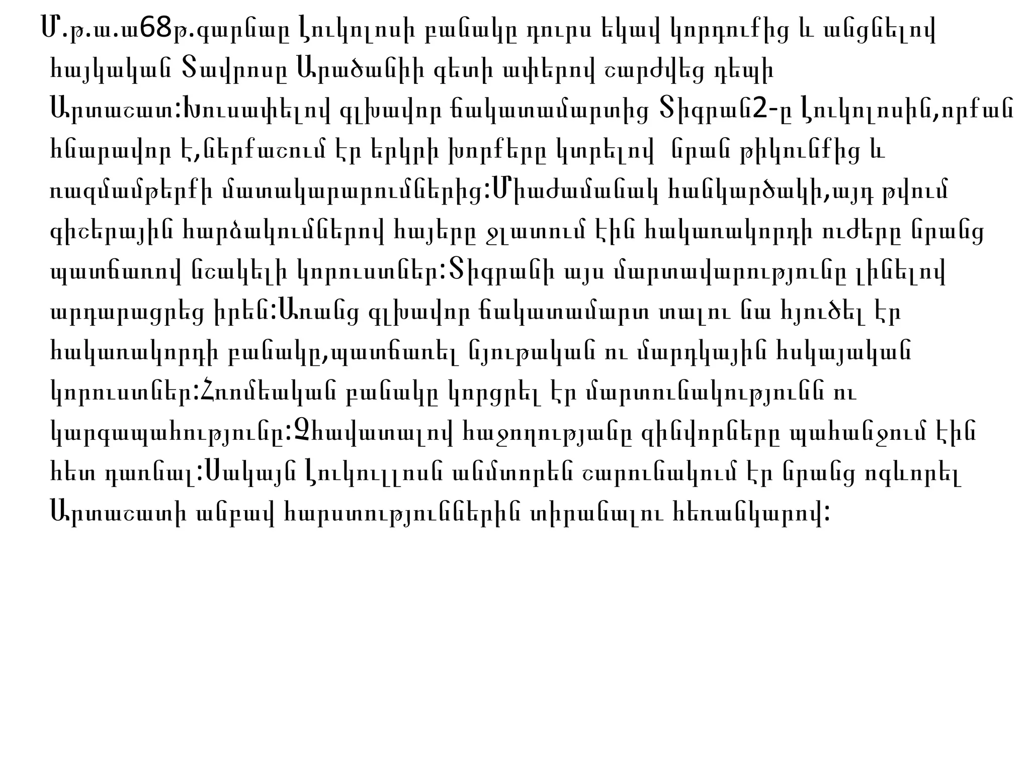 Մ . թ . ա .ա68թ.գարնաը Լուկոլոսի բանակը դուրս եկավ կորդուքից և անցնելով հայկական Տավրոսը Արածանիի գետի ափերով շարժվեց դեպի Արտաշատ:Խուսափելով գլխավոր ճակատամարտից Տիգրան2-ը Լուկոլոսին,որքան հնարավոր է,ներքաշում էր երկրի խորքերը կտրելով  նրան թիկունքից և ռազմամթերքի մատակարարումներից:Միաժամանակ հանկարծակի,այդ թվում գիշերային հարձակումներով հայերը ջլատում էին հակառակորդի ուժերը նրանց պատճառով նշակելի կորուստներ:Տիգրանի այս մարտավարությունը լինելով արդարացրեց իրեն:Առանց գլխավոր ճակատամարտ տալու նա հյուծել էր հակառակորդի բանակը,պատճառել նյութական ու մարդկային հսկայական կորուստներ:Հռոմեական բանակը կորցրել էր մարտունակությունն ու կարգապահությունը:Չհավատալով հաջողությանը զինվորները պահանջում էին հետ դառնալ:Սակայն Լուկուլլոսն անմտորեն շարունակում էր նրանց ոգևորել Արտաշատի անբավ հարստություններին տիրանալու հեռանկարով: 