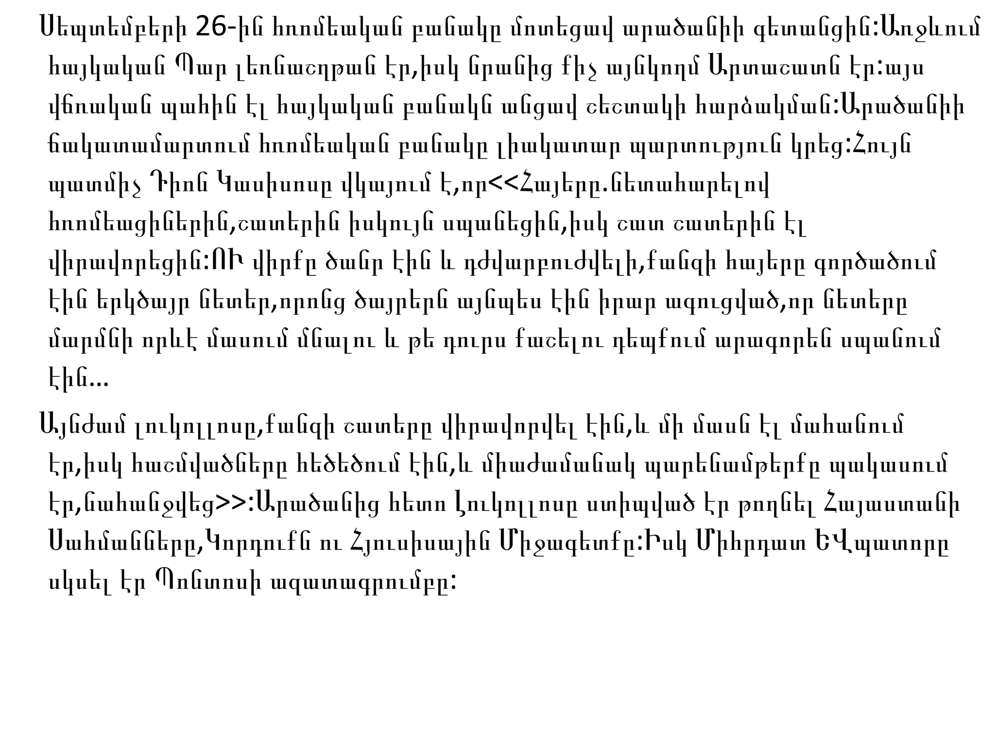 Սեպտեմբերի 26-ին հռոմեական բանակը մոտեցավ արածանիի գետանցին:Առջևում հայկական Պար լեռնաշղթան էր,իսկ նրանից քիչ այնկողմ Արտաշատն էր:այս վճռական պահին էլ հայկական բանակն անցավ շեշտակի հարձակման:Արածանիի ճակատամարտում հռոմեական բանակը լիակատար պարտություն կրեց:Հույն պատմիչ Դիոն Կասիսոսը վկայում է,որ<<Հայերը.նետահարելով հռոմեացիներին,շատերին իսկույն սպանեցին,իսկ շատ շատերին էլ վիրավորեցին:ՈՒ վիրքը ծանր էին և դժվարբուժվելի,քանզի հայերը գործածում էին երկծայր նետեր,որոնց ծայրերն այնպես էին իրար ագուցված,որ նետերը մարմնի որևէ մասում մնալու և թե դուրս քաշելու դեպքում արագորեն սպանում էին… Այնժամ լուկոլլոսը,քանզի շատերը վիրավորվել էին,և մի մասն էլ մահանում էր,իսկ հաշմվածները հեծեծում էին,և միաժամանակ պարենամթերքը պակասում էր,նահանջվեց>>:Արածանից հետո Լուկոլլոսը ստիպված էր թողնել Հայաստանի Սահմանները,Կորդուքն ու Հյուսիսային Միջագետքը:Իսկ Միհրդատ ԵՎպատորը սկսել էր Պոնտոսի ազատագրումբը: 
