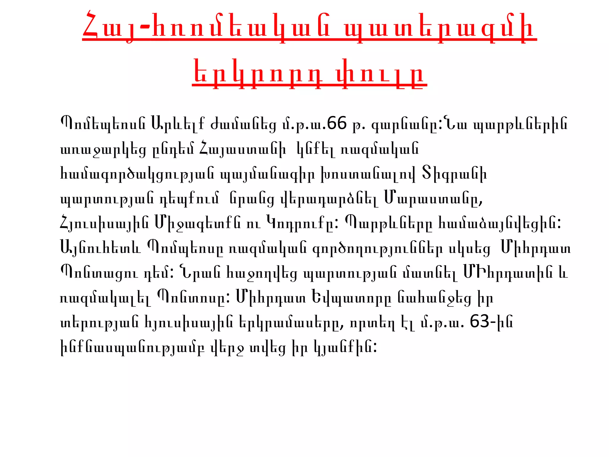 Հայ- հ ռոմեական պատերազմի երկրորդ փուլը Պոմեպեոսն Արևելք ժամանեց  մ . թ .ա.66 թ. գարնանը:Նա պարթևներին առաջարկեց ընդեմ Հայաստանի  կնքել ռազմական համագործակցության պայմանագիր խոստանալով Տիգրանի  պարտության դեպքում  նրանց վերադարձնել Մարաստանը, Հյուսիսային Միջագետքն ու Կոդրուքը: Պարթևները համաձայնվեցին: Այնուհետև Պոմպեոսը ռազմական գործողություններ սկսեց  Միհրդատ Պոնտացու դեմ: Նրան հաջողվեց պարտության մատնել ՄԻհրդատին և ռազմակալել Պոնտոսը:  Միհրդատ Եվպատորը նահանջեց իր տերության հյուսիսային երկրամասերը ,  որտեղ էլ մ . թ . ա . 63- ին ինքնասպանությամբ վերջ տվեց իր կյանքին :  