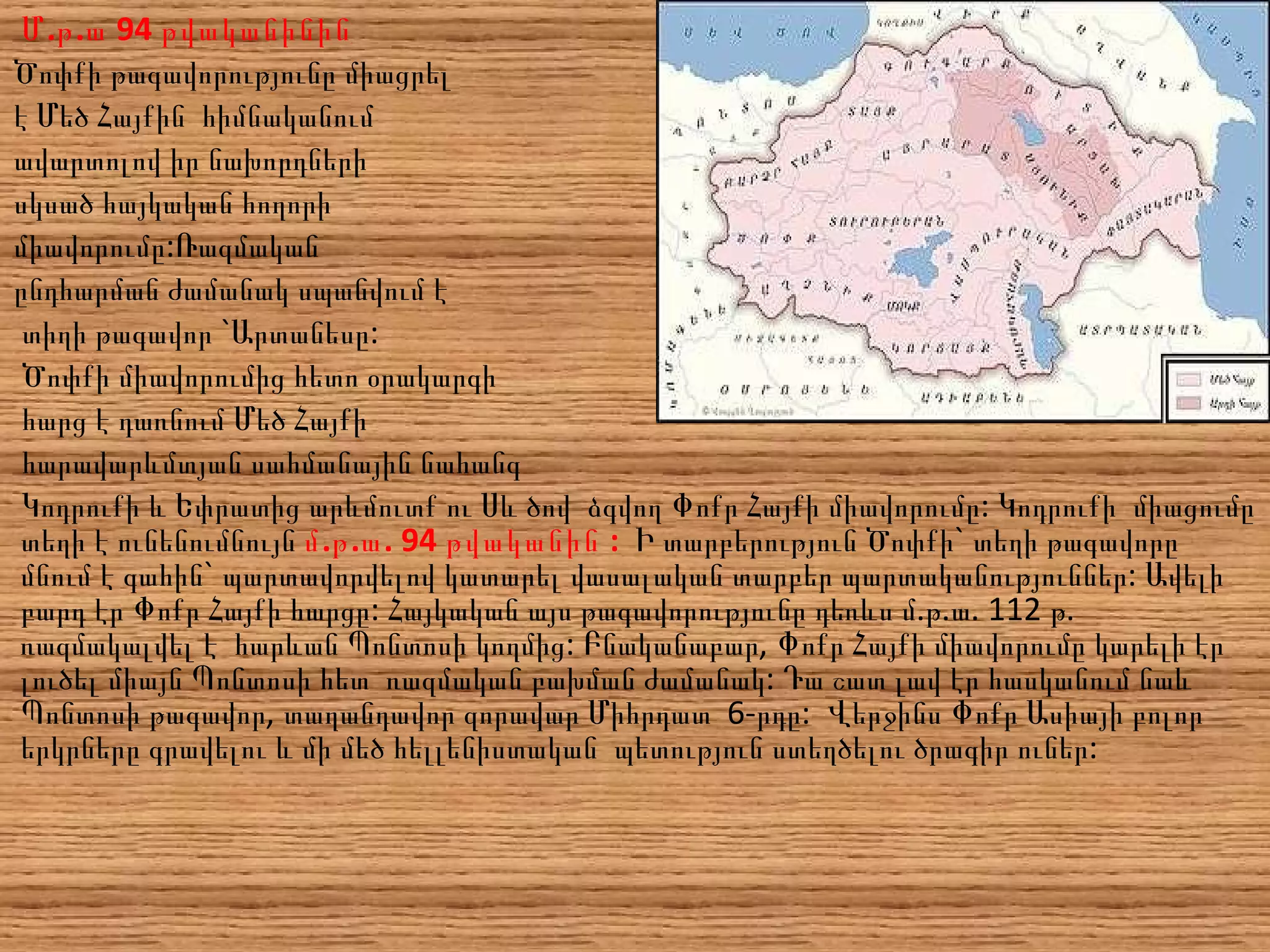 Մ.թ.ա 94  թվականին ին Ծոփքի թագավորությունը միացրել  է Մեծ Հայքին  հիմնականում  ավարտոլով իր նախորդների սկսած հայկական հողորի  միավորումը: Ռազմական  ընդհարման ժամանակ սպանվում է տիղի թագավոր `Արտանեսը: Ծոփքի միավորումից հետո օրակարգի  հարց է դառնում Մեծ Հայքի հարավարևմտյան սահմանային նահանգ  Կոդրուքի և Եփրատից արևմուտք ու Սև ծով  ձգվող Փոքր Հայքի միավորումը: Կոդրուքի  միացումը տեղի է ունենումնույն  մ.թ.ա. 94 թվականին :  Ի տարբերություն Ծոփքի` տեղի թագավորը մնում է գահին` պարտավորվելով կատարել վասալական տարբեր պարտականություններ: Ավելի բարդ էր Փոքր Հայքի հարցը: Հայկական այս թագավորությունը դեռևս մ.թ.ա. 112 թ. ռազմակալվել է  հարևան Պոնտոսի կողմից: Բնականաբար, Փոքր Հայքի միավորումը կարելի էր լուծել միայն Պոնտոսի հետ  ռազմական բախման ժամանակ: Դա շատ լավ էր հասկանում նաև Պոնտոսի թագավոր, տաղանդավոր զորավար Միհրդատ  6-րդը:  Վերջինս Փոքր Ասիայի բոլոր երկրները գրավելու և մի մեծ հելլենիստական  պետություն ստեղծելու ծրագիր ուներ: 