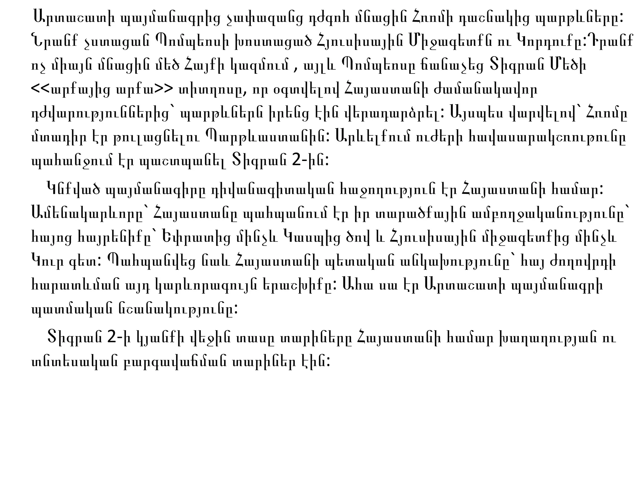 Արտաշատի պայմանագրից չափազանց դժգոհ մնացին Հռոմի դաշնակից պարթևները: Նրանք չստացան Պոմպեոսի խոստացած Հյուսիսային Միջագետքն ու Կորդուքը:Դրանք ոչ միայն մնացին մեծ Հայքի կազմում , այլև Պոմպեոսը ճանաչեց Տիգրան Մեծի <<արքայից արքա>> տիտղոսը, որ օգտվելով Հայաստանի ժամանակավոր դժվարություններից` պարթևներն իրենց էին վերադարձրել: Այսպես վարվելով` Հռոմը մտադիր էր թուլացնելու Պարթևաստանին: Արևելքում ուժերի հավասարակշռութունը պահանջում էր պաշտպանել Տիգրան 2-ին: Կնքված պայմանագիրը դիվանագիտական հաջողություն էր Հայաստանի համար: Ամենակարևորը` Հայաստանը պահպանում էր իր տարածքային ամբողջականությունը` հայոց հայրենիքը` Եփրատից մինչև Կասպից ծով և Հյուսիսային միջագետքից մինչև Կուր գետ: Պահպանվեց նաև Հայաստանի պետական անկախությունը` հայ ժողովրդի հարատևման այդ կարևորագույն երաշխիքը: Ահա սա էր Արտաշատի պայմանագրի պատմական նշանակությունը: Տիգրան 2-ի կյանքի վեջին տասը տարիները Հայաստանի համար խաղաղության ու տնտեսական բարգավաճման տարիներ էին:  