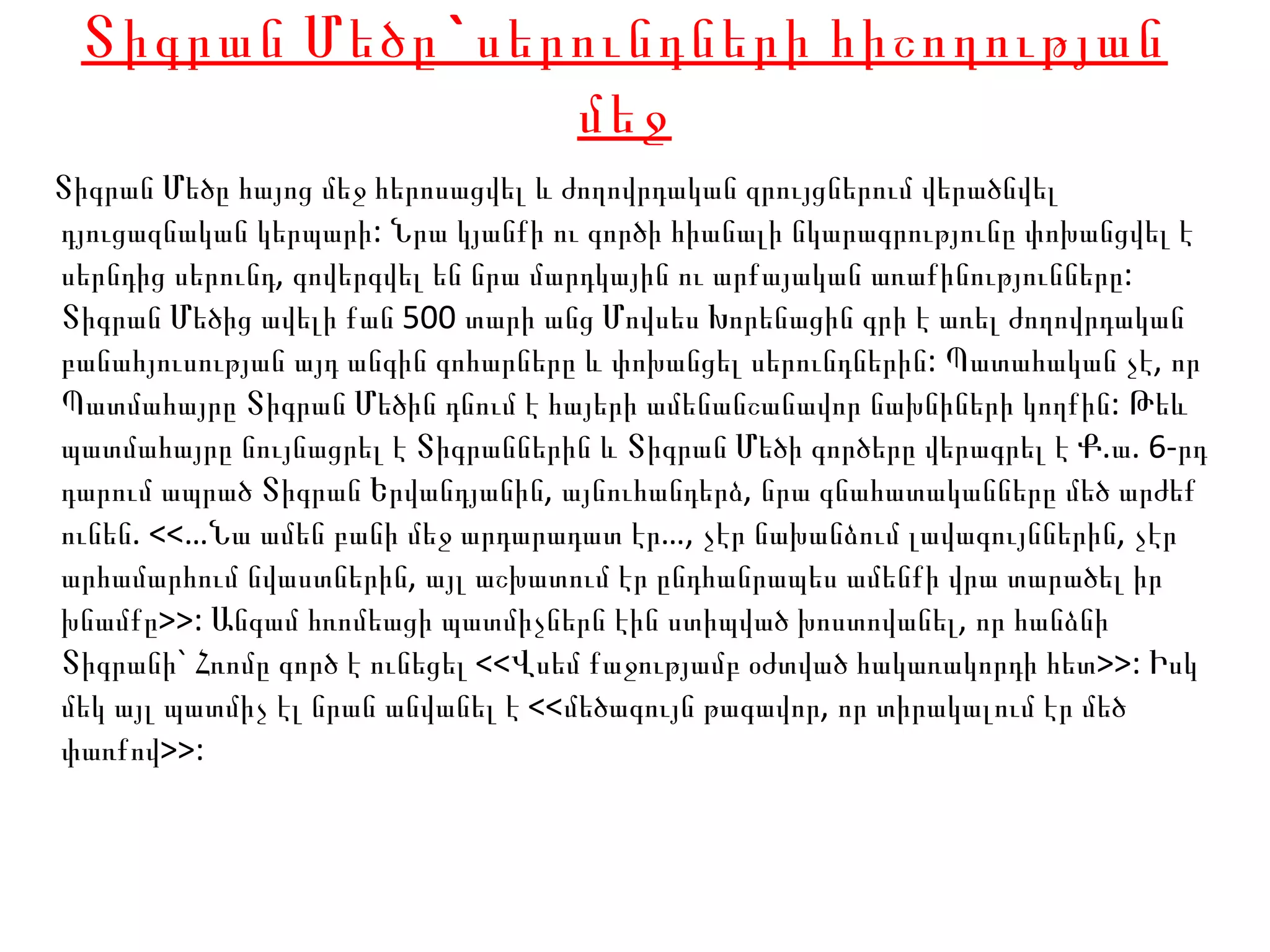 Տիգրան Մեծը` սերունդների հիշողության մեջ Տիգրան Մեծը հայոց մեջ հերոսացվել և ժողովրդական զրույցներում վերածնվել դյուցազնական կերպարի: Նրա կյանքի ու գործի հիանալի նկարագրությունը փոխանցվել է սերնդից սերունդ, գովերգվել են նրա մարդկային ու արքայական առաքինությունները: Տիգրան Մեծից ավելի քան 500 տարի անց Մովսես Խորենացին գրի է առել ժողովրդական բանահյուսության այդ անգին գոհարները և փոխանցել սերունդներին: Պատահական չէ, որ Պատմահայրը Տիգրան Մեծին դնում է հայերի ամենանշանավոր նախնիների կողքին: Թեև պատմահայրը նույնացրել է Տիգրաններին և Տիգրան Մեծի գործերը վերագրել է Ք.ա. 6-րդ դարում ապրած Տիգրան Երվանդյանին, այնուհանդերձ, նրա գնահատականները մեծ արժեք ունեն. <<…Նա ամեն բանի մեջ արդարադատ էր…, չէր նախանձում լավագույններին, չէր արհամարհում նվաստներին, այլ աշխատում էր ընդհանրապես ամենքի վրա տարածել իր խնամքը>>: Անգամ հռոմեացի պատմիչներն էին ստիպված խոստովանել, որ հանձնի Տիգրանի` Հռոմը գործ է ունեցել <<Վսեմ քաջությամբ օժտված հակառակորդի հետ>>: Իսկ մեկ այլ պատմիչ էլ նրան անվանել է <<մեծագույն թագավոր, որ տիրակալում էր մեծ փառքով>>:  