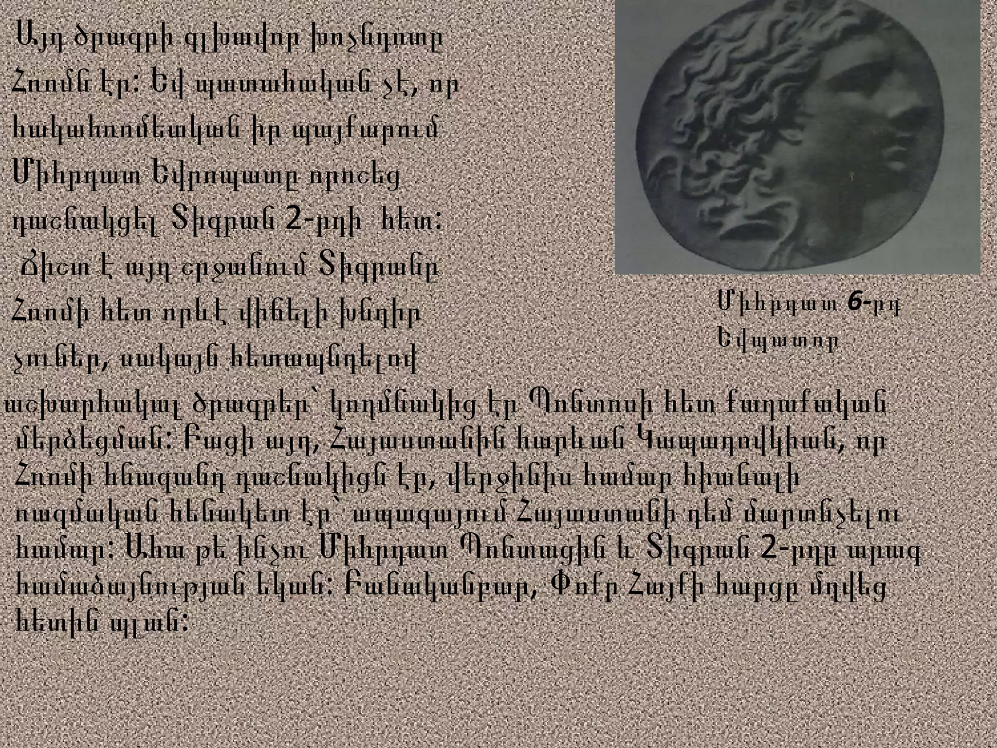 Այդ ծրագրի գլխավոր խոչնդոտը  Հռոմն էր : Եվ պատահական չէ, որ հակահռոմեական իր պայքարում  Միհրդատ Եվրոպատը որոշեց  դաշնակցել Տիգրան 2-րդի  հետ: Ճիշտ է այդ շրջանում Տիգրանը  Հռոմի հետ որևէ վիճելի խնդիր  չուներ, սակայն հետապնդելով  աշխարհակալ ծրագրեր` կողմնակից էր Պոնտոսի հետ քաղաքական մերձեցման: Բացի այդ, Հայաստանին հարևան Կապադովկիան, որ Հռոմի հնազանդ դաշնակիցն էր, վերջինիս համար հիանալի ռազմական հենակետ էր` ապագայում Հայաստանի դեմ մարտնչելու համար: Ահա թե ինչու Միհրդատ Պոնտացին և Տիգրան 2-րդը արագ համաձայնության եկան: Բանականբար, Փոքր Հայքի հարցը մղվեց հետին պլան: Միհրդատ 6-րդ Եվպատոր 