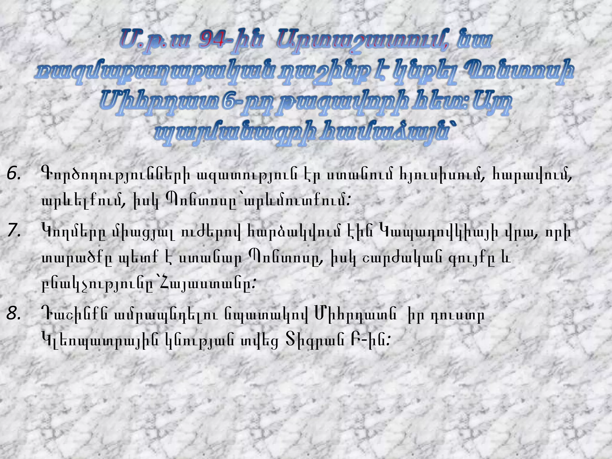 Գործողությունների ազատություն էր ստանում հյուսիսում, հարավում, արևելքում, իսկ Պոնտոսը`արևմուտքում: Կողմերը միացյալ ուժերով հարձակվում էին Կապադովկիայի վրա, որի տարածքը պետք է ստանար Պոնտոսը, իսկ շարժական գույքը և բնակչությունը`Հայաստանը: Դաշինքն ամրապնդելու նպատակով Միհրդատն  իր դուստր Կլեոպատրային կնության տվեց Տիգրան Բ-ին: 