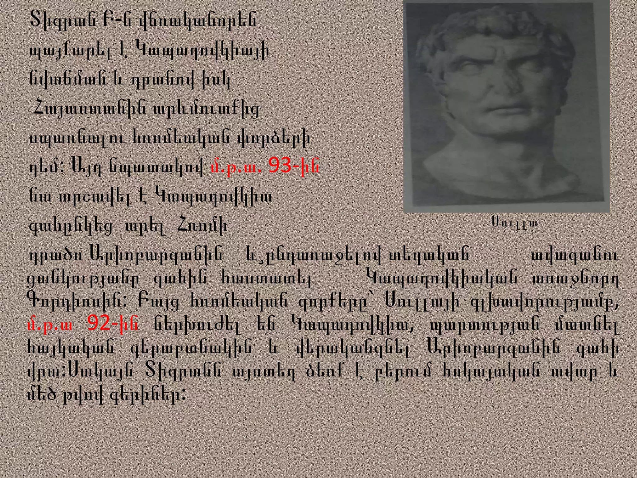 Տիգրան Բ-ն վճռականորեն  պայքարել է Կապադովկիայի  նվաճման և դրանով իսկ  Հայաստանին արևմուտքից  սպառնալու հռոմեական փորձերի  դեմ: Այդ նպատակով  մ.թ.ա. 93-ին նա արշավել է Կապադովկիա  գահընկեց  արել  Հռոմի  դրածո Արիոբարզանին  և¸ընդառաջելով տեղական  ավագանու ցանկությանը գահին հաստատել  Կապադովկիական առաջնորդ Գորդիոսին: Բայց հռոմեական զորքերը` Սուլլայի գլխավորությամբ,  մ.թ.ա 92-ին  ներխուժել են Կապադովկիա, պարտության մատնել հայկական զերաբանակին և վերականգնել Արիոբարզանին գահի վրա: Սակայն Տիգրանն այստեղ ձեռք է բերում հսկայական ավար և մեծ թվով գերիներ: Սուլլա 
