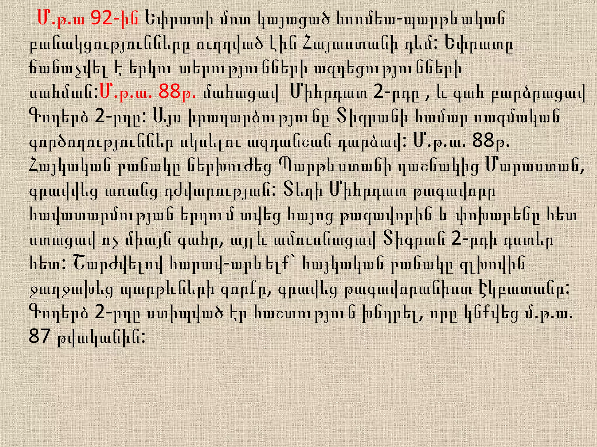 Մ.թ.ա 92-ին  Եփրատի մոտ կայացած հռոմեա-պարթևական բանակցությունները ուղղված էին Հայաստանի դեմ: Եփրատը ճանաչվել է երկու տերությունների ազդեցությունների սահման: Մ.թ.ա. 88թ.  մահացավ  Միհրդատ 2-րդը , և գահ բարձրացավ Գոդերձ 2-րդը: Այս իրադարձությունը Տիգրանի համար ռազմական գործողություններ սկսելու ազդանշան դարձավ: Մ.թ.ա. 88թ.  Հ այկական բանակը ներխուժեց Պարթևստանի դաշնակից Մարաստան, գրավվեց առանց դժվարության: Տեղի Միհրդատ թագավորը հավատարմության երդում տվեց հայոց թագավորին և փոխարենը հետ ստացավ ոչ միայն գահը, այլև ամուսնացավ Տիգրան 2-րդի դստեր հետ: Շարժվելով հարավ-արևելք` հայկական բանակը գլխովին ջաղջախեց պարթևների զորքը, գրավեց թագավորանիստ Էկբատանը: Գոդերձ 2-րդը ստիպված էր հաշտություն խնդրել, որը կնքվեց մ.թ.ա. 87 թվականին:  
