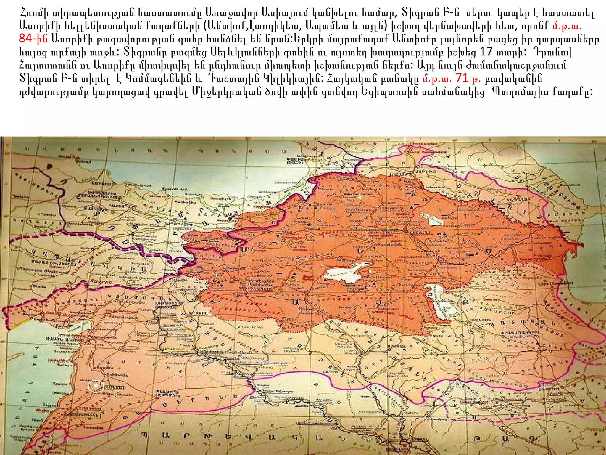 Հռոմի տիրապետության հաստատումը Առաջավոր Ասիայում կանխելու համար, Տիգրան Բ-ն  սերտ  կապեր է հաստատել Ասորիքի հելլենիստական քաղաքների (Անտիոք,Լաոդիկեա, Ապամեա և այլն) իշխող վերնախավերի հետ, որոնք  մ.թ.ա. 84-ին  Ասորիքի թագավորության գահը հանձնել են նրան:Երկրի մայրաքաղաք Անտիոքը լայնորեն բացեց իր դարպասները հայոց արքայի առջև: Տիգրանը բազմեց Սելևկյանների գահին ու այստեղ խաղաղությամբ իշխեց 17 տարի:  Դրանով Հայաստանն ու Ասորիքը միավորվել են ընդհանուր միապետի իշխանության ներքո: Այդ նույն ժամանակաշրջանում Տիգրան Բ-ն տիրել  է Կոմմագենեին և  Դաշտային Կիլիկիային: Հայկական բանակը  մ.թ.ա. 71 թ.  բավականին դժվարությամբ կարողացավ գրավել Միջերկրական ծովի ափին գտնվող Եգիպտոսին սահմանակից  Պտղոմայիս քաղաքը: 
