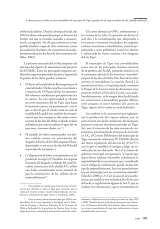 Urbanizaciones cerradas en áreas inundables del municipio de Tigre: ¿producción de espacio urbano de alta calidad ambiental?



millones de dólares. Desde la devaluación del año                     Tal como afirman las ONG ambientalistas y
2001 las obras están paradas porque se licuaron los               los vecinos de las islas, la operación de desviar el
fondos con que se contaba, sumadas a acusacio-                    mal olor y la contaminación que ahuyentaba a
nes de corrupción. De allí que todavía no se han                  los turistas e inversores vinculados a los negocios
podido finalizar etapas de obra anteriores, como                  turístico-recreativos e inmobiliarios, terminó per-
la instalación de plantas de tratamiento cloacales,               judicando a otros pobladores (como los isleños)
fundamentales para los fines de descontaminación                  y valorizando las tierras cercanas a las márgenes
(Ríos, 2002).                                                     del río Tigre.

    La presente situación del río Reconquista está                    El municipio de Tigre está consolidándose
aún lejos del objetivo de saneamiento del proyecto                como uno de los principales destinos turísticos
del UNIREC. Entre los principales impactos am-                    de la periferia del AGBA, sumando atractivos en
bientales negativos generados durante y después de                el continente además de los atractivos “naturales”
la gestión de las obras pueden señalarse:                         propios de las islas de Delta. Para fines de los años
                                                                  noventa se remodelaron la estación fluvial y la
•	    El desvío del caudal del río Reconquista por el             estación ferroviaria, y el capital privado construyó
      canal aliviador. Dicho canal fue construido a               el Parque de la Costa (centro de diversiones cuyo
      comienzos de 1970 para aliviar los aumentos                 proyecto incluyó al Tren de la Costa) y un casino.
      del volumen causados por precipitaciones en                 Simultáneamente, en la margen derecha del citado
      la cuenca. En esta oportunidad se efectuó                   río, comenzaron a desarrollarse grandes edificios
      un corte transitorio del río Tigre (que hasta               torre cercanos al sector turístico del centro de
      el momento parece ser permanente), con lo                   Tigre, alguno de los cuales ya están habitados.
      que se desvió por el citado canal no solo la
      totalidad del caudal sino también la contami-                   Los cambios en las normativas que reglamen-
      nación que éste transporta, afectando a otros               tan la producción del espacio urbano, por su
      sectores de las islas del Delta en donde residen            parte, fueron otra de las condiciones decisivas para
      pobladores que todavía utilizan el agua del río             promover mayores inversiones privadas en Tigre.
      para aseo, consumo diario, etc.17;                          Así, ante el contexto de los años noventa de cre-
                                                                  cimiento y presentación de proyectos de inversión
•	    El traslado de lodos contaminados con plo-                  en UC, el Consejo Deliberante del municipio de
      mo, cadmio, cromo, etc. provenientes del                    Tigre sancionó la ordenanza N° 1894/96 (dentro
      dragado del lecho del río Reconquista Chico,                del marco regulatorio del decreto-ley 8912/77),
      depositados en un sector de islas del Delta del             con la que se modificó el antiguo código de zo-
      municipio de Campana; y                                     nificación de uso del suelo. Para el secretario de
•	    La disposición de lodos contaminados en los                 gobierno municipal esto garantiza: “a la gente que
      predios de la mega-UC Nordelta. La empresa                  quería llevar adelante desarrollos urbanísticos la
      licitataria del dragado y refulado del canal ali-           seguridad jurídica necesaria para que, cumpliendo
      viador, constructora de la aludida UC, utilizó              con el código de zonificación, pueda encarar este
      esos lodos contaminados como material de                    tipo de emprendimientos. Esto nos permitió tener
      para la construcción de los rellenos de ese                 hoy un [municipio] con un crecimiento ordenado”
      emprendimiento18.                                           (Sánchez, 2000, p. 2). Con la sanción de esa orde-
                                                                  nanza, que establece una reclasificación de los usos
                                                                  del suelo, se regularizaron algunas de las UC que ya
     17
        	 Esto implicó un cambio para estos sectores en la for-   estaban en construcción y que se encontraban en
ma en que obtienen y tratan el agua para consumo, que se
expresa en mayores costos y mayor tiempo dedicado a la reco-
lección y tratamiento del agua (Suárez y Lombardo, 2004).
     18
        	 Estas acciones fueron denunciadas por ONGs am-          minantes y elaboró las actas de infracción entre los años 1999
bientalistas de la zona (Aprodelta y ProTigre) ante la Direc-     y 2000. También fueron realizadas las denuncias ante la Justi-
ción de Ecología y Recursos Naturales de la Secretaría de         cia y el Defensor del Pueblo de la Nación. Hasta el momento
Política Ambiental de la provincia de Buenos Aires, la que        no se tiene conocimiento de que estas instituciones se hayan
luego de pericias, comprobó la presencia de materiales conta-     expedido sobre estos temas.


                                                                                                          	                 eure	 109
 
