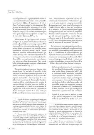 Diego Ríos y Pedro Pírez



        usos no permitidos19. El propio intendente señala                 altos. Correlativamente, se pretende evitar el cre-
        a esos cambios en la normativa como uno de los                    cimiento de asentamientos y “villas miseria”, que
        factores claves del éxito de la expansión de UC en                en vez de generar aportes a las arcas municipales
        Tigre: “... el gran resultado ha sido causado por dos             demandarían mayor gasto social solventado por el
        factores: la seriedad de los inversores y la seriedad             Estado. Por otro lado, en línea con los objetivos
        de nuestras normas, nunca las cambiamos en el                     de la propuesta de conformación de una Región
        medio del juego, y si lo hacemos, lo hacemos para                 Metropolitana Norte, más cercanos al “emprende-
        todos igual, porque nunca aceptamos nada por vías                 dorismo” urbano para atraer inversiones privadas
        de excepción” (Lanusse, 2005, p. 4).                              que a la ejecución de políticas sociales, Tigre se
                                                                          colocaría, a partir de las millonarias inversiones
             El intendente de Tigre destaca entre los mayo-               en UC y otros negocios urbanos, como un nuevo
        res logros de su gestión haber allanado el camino                 nodo de atracción de inversiones privadas21.
        para la radicación de inversiones privadas en UC,
        sin esconder sus intereses más profundos, que ter-                    Por su parte, el mayor protagonismo de los ac-
        minan siendo convergentes con los de los actores                  tores económicos privados en la transformación del
        económicos privados (Lanusse, 2005): “hemos                       área inundable estuvo asociado con la construcción
        abierto la inversión para cambiar el sistema que                  de las UC sobre rellenos de refulado hidráulico, que
        existía. Porque si no hubiéramos tomado la de-                    implicó el movimiento de millones de m³ de suelos
        terminación de facilitar la inversión de los barrios              para alcanzar la cota de seguridad requerida. Ahora
        [léase UC] y los emprendimientos particulares; y                  bien, cabría preguntarse ¿de dónde y cómo se ob-
        con tantas superficies desocupadas, Tigre podría                  tuvieron los suelos para construir los rellenos de las
        haber sido una desgracia, una gran villa de emer-                 UC? Para ello se elaboraron distintas estrategias:
        gencia como Moreno” (p. 1)20.
                                                                          •	    La forma predominante fue (y continúa sien-
            Estas declaraciones muestran algunas cues-                          do) la realización de profundas excavaciones
        tiones claves. Por un lado, el propósito de fa-                         en el predio donde se desarrolla la UC. Así,
        vorecer a los actores económicos privados no se                         se obtuvieron suelos suficientes para elevar
        limita solamente al objetivo de acrecentar los                          las áreas destinadas a viviendas y servicios y
        ingresos municipales a través del pago de la tasa                       se generaron enormes “lagos”, que en algunos
        del servicio municipal de Alumbrado, Barrido y                          casos alcanzaron cientos de hectáreas. Dado
        Limpieza-ABL y, principalmente, del permiso de                          que los lotes linderos a los lagos son los más
        construcción de viviendas, sino que también se                          requeridos, se optó por aumentar el perímetro
        busca un cambio en el perfil socio-económico de                         de sus costas para alcanzar la mayor cantidad
        la población, acercándose así a las características                     de lotes frentistas, con lo que esos lagos co-
        de los municipios vecinos de la zona norte del                          menzaron a adquirir formas más complejas;
        AGBA, donde predominan los sectores medios y
                                                                          •	    A partir de excavaciones en predios cercanos,
                                                                                lo que produjo un paisaje de cavas abando-
            19
               	 A modo de ejemplo, este podría ser el caso de uno              nadas en los alrededores de las UC22. Esta
        de los grandes grupos empresarios desarrolladores de UC en
        el territorio de Tigre que había comprado, antes de haber
        sido sancionada la nueva ordenanza, parte importante de los            21
                                                                                  	 Cabe resaltar que dichas inversiones privadas se pro-
        predios perteneciente a Radio Nacional con el objetivo de         ducen en un marco de grandes carencias y prioridades sociales
        realizar una UC en terrenos que se encontraban bajo la clasi-     del municipio. Según el Censo Nacional de Población, Ho-
        ficación de uso “específico”, el cual no autoriza el uso urbano   gares y Vivienda de 2001 (INDEC), el municipio de Tigre
        residencial (Ríos, 2002).                                         alcanzaba los siguiente valores expresados en porcentaje de
                                                                          población: 20,3% con NBI; 54,8% sin cobertura por obra
             20
                	 Moreno es uno de los municipios más pobres del          social y/o plan de salud privado o mutual; 28,1% en vivien-
        AGBA. Según el Censo Nacional de Población, Hogares y             da deficitaria; 86,2% sin desagüe en red (cloacas); 35,9% sin
        Vivienda de 2001 (INDEC), el porcentaje de la población           agua en red; 30,2 % sin gas en red, entre otros.
        con Necesidades Básicas Insatisfechas (NBI) de este munici-
        pio alcanzaba el 26%, superando por más de diez puntos al             22
                                                                                 	 Algunas de estas cavas terminaron formando pro-
        promedio de los 24 municipios de la provincia de Buenos Ai-       fundas “piscinas” en las que reiteradamente los bomberos
        res que forman parte del Área Metropolitana Buenos Aires.         voluntarios de la zona deben sacar el cuerpo de algún niño


110	 eure
 