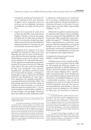 Urbanizaciones cerradas en áreas inundables del municipio de Tigre: ¿producción de espacio urbano de alta calidad ambiental?



      estrategia fue realizada por las primeras UC                 y urbanísticas, comenzando por la recuperación
      que se construyeron en la zona. Asimismo,                    de un área baja y ecológicamente deteriorada,
      en algunos casos se compraron terrenos con                   por medio de obras de saneamiento hidráulico y
      cavas que, una vez readaptadas, terminaron                   valorización del paisaje, sin las cuales el terreno
      convirtiéndose en los lagos ofrecidos por las                seguirá siendo un enorme baldío inaprovechable
      UC; y                                                        y peligroso”. (p. 57).

•	    A partir de la extracción de suelos de las                       Del total de la superficie transformada por las
      cercanas islas del Delta. Estos suelos fueron                UC edificadas sobre rellenos en tierras inundables
      dragados y llevados a través de una manga,                   del sector continental de Tigre (alrededor de 3.300
      por debajo del río Luján, hacia el predio de                 ha. para el año 2001), más del 70 por ciento corres-
      una UC en el continente, donde fueron depo-                  ponde a dos mega-UC2424: Nordelta y Villa Nueva.
      sitados (a partir de la técnica del refulado) en             Ambos emprendimientos se presentan como
      diques perimetrales de contención que, una                   proyectos urbanísticos planificados y en el caso de
      vez decantados, formaron los rellenos2323.                   Nordelta como nueva “ciudad ambiental”2525. Es
                                                                   por ello que a continuación se aborda brevemente
    La magnitud de los impactos en el sector                       la historia de este emprendimiento y los discursos
inundable del municipio de Tigre sirvió como                       que lo legitiman como ciudad ambiental.
disparador para que los actores económicos pri-
vados elaborasen discursos orientados a justificar                 La planificación urbana privada: el caso de
ambientalmente (a partir de las ideas de “sanea-                   Nordelta. ¿Ciudad ambiental?
miento ambiental”, de “valorización del paisaje”,
                                                                       Nordelta es la mayor de las “ciudades privadas”
etc.) las significativas transformaciones que iban a
                                                                   en Argentina. Con una superficie total de 1.600
resultarse de la construcción de las UC edificadas
                                                                   ha. está integrada por 20 barrios cerrados, con
sobre rellenos. Para estos actores los humedales
                                                                   capacidad proyectada de 140.000 habitantes en
de Tigre eran considerados como “pantanos
                                                                   20 años, servicios de ciudades intermedias como
improductivos”, que debían convertirse, a través
                                                                   centros de compra (shopping center y supermer-
de la incorporación de capitales y tecnologías es-
                                                                   cado), sanatorios privados, centros de educación
pecializadas, en espacios urbanos de “alta calidad
                                                                   que incluyen desde el jardín de infantes hasta nivel
ambiental” que distinguirían al “nuevo Tigre”.
                                                                   universitario, accesibilidad brindada por nuevas
Estos argumentos han quedado expresados en
                                                                   o modernizadas autopistas y rutas, canales de
sus propias declaraciones (Fernández, 2002): “Acá
                                                                   navegación con acceso al río Luján, dos futuras
había grandes espacios de tierra libre, donde no
                                                                   estaciones ferroviarias, entre otros. Sus construc-
se podía vivir. Eran tierras bajas, y a través de un
                                                                   tores-desarrolladores están llevando a cabo una
trabajo de ingeniería se pudo reciclar [...]. Se con-
                                                                   inversión directa de alrededor de 250 millones
vierte un pantano, a través de relleno y refulado, en
                                                                   de dólares que, con inversiones en comercios,
un lugar con lagos”. A lo que agrega: “El proyecto
ofrece una ciudad con mejores condiciones sociales
                                                                       24
                                                                         	 En términos generales, a diferencia de las otras UC,
                                                                   las mega-UC incluyen en su territorio equipamientos de or-
ahogado perteneciente a los sectores más humildes de los al-       den superior, tales como colegios y universidades privadas,
rededores (Ríos, 2002).                                            medicina privada, centros comerciales, etc.; cuentan con ac-
                                                                   cesos con vigilancia privada tanto en sus límites perimetrales
     23
       	 Las distintas estrategias para la obtención de suelos     como en los barrios cerrados contenidos en su interior; ocu-
ocasionaron diversos impactos negativos tanto durante como         pan superficies superiores a las 300 ha., poseen una población
después de las obras, entre los que se destacan: la rotura de la   de varios miles de habitantes y una mayor participación de
mencionada manga generó lodo en suspensión y, consecuen-           grupos de inversión en bienes raíces de origen internacional
temente, la muerte de peces por anaerobia y diversas dificul-      (Vidal Koppmann, 2002).
tades para el uso del agua del río por parte de la población
isleña cercana; el desmoronamiento durante una fuerte pre-              25
                                                                           	 La mega-UC Puerto Palmas, localizada en el valle
cipitación de uno de los dique de contención donde se asen-        de inundación de los ríos Luján y Paraná de las Palmas, sobre
taban los lodos refulados, terminó afectando terrenos de uso       predios rellenados linderos a la Reserva Natural Otamendi
productivo y un asentamiento de población de bajos recursos        en el municipio de Campana, es difundida por los medios
linderos, etc. (Ríos, 2002).                                       gráficos y electrónicos como “pueblo ecológico”.


                                                                                                           	                 eure	 111
 