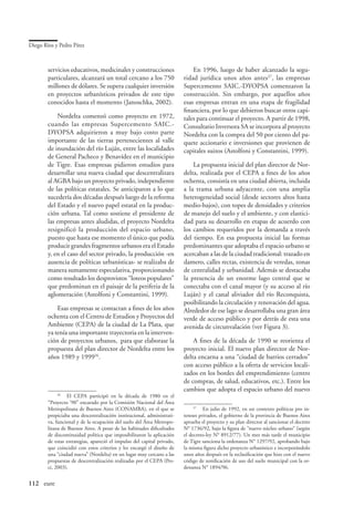 Diego Ríos y Pedro Pírez



        servicios educativos, medicinales y construcciones                   En 1996, luego de haber alcanzado la segu-
        particulares, alcanzará un total cercano a los 750               ridad jurídica unos años antes27, las empresas
        millones de dólares. Se supera cualquier inversión               Supercemento SAIC.-DYOPSA comenzaron la
        en proyectos urbanísticos privados de este tipo                  construcción. Sin embargo, por aquellos años
        conocidos hasta el momento (Janoschka, 2002).                    esas empresas entran en una etapa de fragilidad
                                                                         financiera, por lo que debieron buscar otros capi-
            Nordelta comenzó como proyecto en 1972,                      tales para continuar el proyecto. A partir de 1998,
        cuando las empresas Supercemento SAIC.-                          Consultatio Inversora SA se incorpora al proyecto
        DYOPSA adquirieron a muy bajo costo parte                        Nordelta con la compra del 50 por ciento del pa-
        importante de las tierras pertenecientes al valle                quete accionario e inversiones que provienen de
        de inundación del río Luján, entre las localidades               capitales suizos (Astolfoni y Constantini, 1999).
        de General Pacheco y Benavídez en el municipio
        de Tigre. Esas empresas pidieron estudios para                       La propuesta inicial del plan director de Nor-
        desarrollar una nueva ciudad que descentralizara                 delta, realizada por el CEPA a fines de los años
        al AGBA bajo un proyecto privado, independiente                  ochenta, consistía en una ciudad abierta, incluida
        de las políticas estatales. Se anticiparon a lo que              a la trama urbana adyacente, con una amplia
        sucedería dos décadas después luego de la reforma                heterogeneidad social (desde sectores altos hasta
        del Estado y el nuevo papel estatal en la produc-                medio-bajos), con topes de densidades y criterios
        ción urbana. Tal como sostiene el presidente de                  de manejo del suelo y el ambiente, y con elastici-
        las empresas antes aludidas, el proyecto Nordelta                dad para su desarrollo en etapas de acuerdo con
        resignificó la producción del espacio urbano,                    los cambios requeridos por la demanda a través
        puesto que hasta ese momento el único que podía                  del tiempo. En esa propuesta inicial las formas
        producir grandes fragmentos urbanos era el Estado                predominantes que adoptaba el espacio urbano se
        y, en el caso del sector privado, la producción -en              acercaban a las de la ciudad tradicional: trazado en
        ausencia de políticas urbanísticas- se realizaba de              damero, calles rectas, existencia de veredas, zonas
        manera sumamente especulativa, proporcionando                    de centralidad y urbanidad. Además se destacaba
        como resultado los desprovistos “loteos populares”               la presencia de un enorme lago central que se
        que predominan en el paisaje de la periferia de la               conectaba con el canal mayor (y su acceso al río
        aglomeración (Astolfoni y Constantini, 1999).                    Luján) y el canal aliviador del río Reconquista,
                                                                         posibilitando la circulación y renovación del agua.
            Esas empresas se contactan a fines de los años               Alrededor de ese lago se desarrollaba una gran área
        ochenta con el Centro de Estudios y Proyectos del                verde de acceso público y por detrás de esta una
        Ambiente (CEPA) de la ciudad de La Plata, que                    avenida de circunvalación (ver Figura 3).
        ya tenía una importante trayectoria en la interven-
        ción de proyectos urbanos, para que elaborase la                     A fines de la década de 1990 se reorienta el
        propuesta del plan director de Nordelta entre los                proyecto inicial. El nuevo plan director de Nor-
        años 1989 y 199926.                                              delta encarna a una “ciudad de barrios cerrados”
                                                                         con acceso público a la oferta de servicios locali-
                                                                         zados en los bordes del emprendimiento (centro
                                                                         de compras, de salud, educativos, etc.). Entre los
                                                                         cambios que adopta el espacio urbano del nuevo
             26
                	 El CEPA participó en la década de 1980 en el
        “Proyecto ‘90” encarado por la Comisión Nacional del Área
        Metropolitana de Buenos Aires (CONAMBA), en el que se                 27
                                                                                 	 En julio de 1992, en un contexto políticas pro in-
        propiciaba una descentralización institucional, administrati-    tereses privados, el gobierno de la provincia de Buenos Aires
        va, funcional y de la ocupación del suelo del Área Metropo-      aprueba el proyecto y su plan director al sancionar el decreto
        litana de Buenos Aires. A pesar de las habituales dificultades   N° 1736/92, bajo la figura de “nuevo núcleo urbano” (según
        de discontinuidad política que imposibilitaron la aplicación     el decreto-ley N° 8912/77). Un mes más tarde el municipio
        de estas estrategias, apareció el impulso del capital privado,   de Tigre sanciona la ordenanza N° 1297/92, aprobando bajo
        que coincidió con estos criterios y les encargó el diseño de     la misma figura dicho proyecto urbanístico e incorporándolo
        una “ciudad nueva” (Nordelta) en un lugar muy cercano a las      unos años después en la reclasificación que hizo con el nuevo
        propuestas de descentralización realizadas por el CEPA (Pes-     código de zonificación de uso del suelo municipal con la or-
        ci, 2003).                                                       denanza N° 1894/96.


112	 eure
 