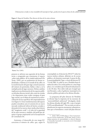Urbanizaciones cerradas en áreas inundables del municipio de Tigre: ¿producción de espacio urbano de alta calidad ambiental?



Figura 3. Mapa de Nordelta. Plan director de fines de los años ochenta




Fuente. Pesci (2003).

proyecto se advierte una supresión de las formas             contemplado en el decreto-ley 8912/77 sobre los
rectas y ortogonales que rememoran el espacio                nuevos núcleos urbanos, deberían ser de acceso
-sobre todo público- de la ciudad tradicional (De            público y de dominio municipal. A pesar de ello,
Terán, 1999), por un predominio de formas re-                la municipalidad de Tigre, a través del decreto N°
dondeadas, evidentes en el trazado de las calles, en         714 del 2001, le cedió su uso a Nordelta hasta fi-
la transformación del gran lago central (aumento             nalizar las obras. Esa cesión podría ser a muy largo
del número de penínsulas, bahías e islas) y en la            plazo, si se considera que la duración del proyecto
multiplicación de lagos menores. Dichos cambios              es de 20 años. Pero sobre todo por el papel que
implicaron una disminución de los espacios públi-            está llevando a cabo el gobierno municipal en la
cos del plan director inicial, tales como las veredas        relación público-privada en las últimas décadas.
y las importantes áreas verdes contiguas al gran
lago central, con el objeto de maximizar la comer-               La propuesta del plan director de Nordelta
cialización de las superficies del emprendimiento            se efectuó bajo la impronta de las nociones de
(ver Figura 4). Estas transformaciones del espacio           “sustentabilidad ambiental” divulgadas desde
pueden entenderse ante el contexto de un nuevo               las últimas décadas del siglo XX, y que el propio
mercado residencial (oferta de barrios cerrados y            CEPA está difundiendo28. Por esa razón no solo se
demanda de las nuevas clases media-altas) dentro             planificaron los aspectos meramente urbanísticos,
del “imaginario verde” y el valor de la seguridad            sino que se formularon a través del plan director
de los años noventa y, también, del perfil que ad-
quiere el grupo empresarial con la incorporación                  28
                                                                     	 Desde 1989 el CEPA dirige el “Foro Latinoameri-
de Consultatio SA.                                           cano de Ciencias Ambientales” (FLACAM), desde el cual se
                                                             realizan proyectos de sustentabilidad y se dicta la Maestría
    Asimismo, el desarrollo de esta mega-UC                  en Desarrollo Sustentable en asociación con la Universidad
acrecienta el número de calles, que, según lo                Nacional de Lanús.


                                                                                                   	                 eure	 113
 