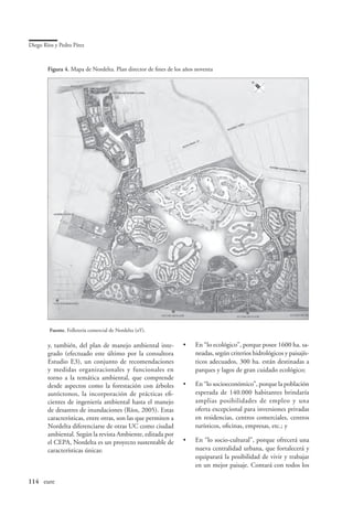 Diego Ríos y Pedro Pírez


        Figura 4. Mapa de Nordelta. Plan director de fines de los años noventa




         Fuente. Folletería comercial de Nordelta (s/f ).

        y, también, del plan de manejo ambiental inte-           •	   En “lo ecológico”, porque posee 1600 ha. sa-
        grado (efectuado este último por la consultora                neadas, según criterios hidrológicos y paisajís-
        Estudio E3), un conjunto de recomendaciones                   ticos adecuados, 300 ha. están destinadas a
        y medidas organizacionales y funcionales en                   parques y lagos de gran cuidado ecológico;
        torno a la temática ambiental, que comprende
        desde aspectos como la forestación con árboles           •	   En “lo socioeconómico”, porque la población
        autóctonos, la incorporación de prácticas efi-                esperada de 140.000 habitantes brindaría
        cientes de ingeniería ambiental hasta el manejo               amplias posibilidades de empleo y una
        de desastres de inundaciones (Ríos, 2005). Estas              oferta excepcional para inversiones privadas
        características, entre otras, son las que permiten a          en residencias, centros comerciales, centros
        Nordelta diferenciarse de otras UC como ciudad                turísticos, oficinas, empresas, etc.; y
        ambiental. Según la revista Ambiente, editada por
        el CEPA, Nordelta es un proyecto sustentable de          •	   En “lo socio-cultural”, porque ofrecerá una
        características únicas:                                       nueva centralidad urbana, que fortalecerá y
                                                                      equiparará la posibilidad de vivir y trabajar
                                                                      en un mejor paisaje. Contará con todos los

114	 eure
 