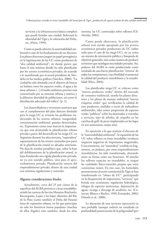 Urbanizaciones cerradas en áreas inundables del municipio de Tigre: ¿producción de espacio urbano de alta calidad ambiental?



    servicios y la infraestructura básica completa           noventa, las UC construidas sobre rellenos (Cli-
    que puede brindar una ciudad. Reforzará la               chevsky, 2002).
    identidad del Tigre y la valoración del Delta,
    etc. (Pérez, 1999).                                          Como puede observarse, la planificación
                                                             urbana está siendo apropiada por los actores
    Como se puede advertir, la sustentabilidad am-           económicos privados productores de UC (sobre
biental es uno de los fundamentos de ese discurso.           todo para el caso de las mega-UC), no ya como
Los planes directores juegan un papel protagónico            un intento de orientación pública y búsqueda de
en la legitimación de las UC como productos de               objetivos generales, sino como manera de producir
“alta calidad ambiental”, en donde parece que                territorios que satisfagan necesidades privadas. Así,
hasta el más mínimo detalle ha sido planificado              pedazos del AGBA se están produciendo como
por los actores económicos privados, de acuerdo              resultado de una fuerte planificación “interna” de
a lo manifestado por el actual presidente de Nor-            todos los componentes, cuya finalidad es aumentar
delta en los medios gráficos (Sánchez, 2000): “La            la calidad del producto inmobiliario y la rentabi-
ciudad ha sido diseñada con el objetivo de buscar            lidad (Pírez, 2004).
un balance entre los espacios verdes, el agua y las
                                                                  Las planificadas mega-UC se colocan como
áreas urbanas [...] el medio ambiente provisto está
                                                             “nuevos productos verdes” dentro del mercado
caracterizado por su armonía urbana y estética y
                                                             de consumo residencial, siendo los planes direc-
la diferente densidad de poblaciones, así como la
                                                             tores y los planes de manejo ambiental “nuevas
distribución adecuada del tráfico” (p. 2).
                                                             etiquetas verdes” que certificarían la calidad de
    Los desarrolladores e inversores sostienen que           esos productos, medidos a través de indicadores
con el cumplimiento del plan director diseñado               ambientales, tales como: proporción de espacios
para la mega-UC se evitarán los problemas tra-               verdes “públicos” sobre los destinados a viviendas
dicionales de los centros urbanos: inseguridad,              y servicios, tipo de árboles, de céspedes en las
contaminación ambiental, paisajes deteriorados,              canchas de golf, de peces implantados en los lagos
etc. Expresiones como estas marcan la importan-              (si son autóctonos, mejor aún).
cia que está alcanzando la planificación urbana                   En oposición a lo que sostiene el discurso de
privada a partir del desarrollo de las mega-UC en            la “sustentabilidad ambiental”, la expansión de las
Argentina durante los años noventa, “superadora”             UC sobre rellenos en áreas inundables involucra
supuestamente de los errores cometidos por parte             impactos negativos de importantes magnitudes.
de la planificación estatal en décadas anteriores.           Concretamente, esa “naturaleza” vendida en frag-
No deja de resultar paradójico que, sobre la base            mentos, en pedazos, por estos emprendimientos
del debilitamiento de la planificación estatal, se           inmobiliarios, ha sido transformada, alterando
haya fortalecido una rígida planificación privada,           tanto su forma como sus funciones. Al simular
no ya con sentido público, sino para el apro-                los rellenos espacios no inundables, se niegan
vechamiento privado. Planificación estricta del              las cualidades físico-naturales propias que estos
emprendimiento privado, dentro de una ciudad                 ecosistemas tienen. En este caso, los humedales
con mínimas regulaciones y controles.                        pertenecientes al sector continental de Tigre se han
                                                             transformado en “islotes de UC”, participando
Algunas consideraciones finales                              en la desaparición de importantes “servicios” que
                                                             brinda este ecosistema: regulación hidrológica,
    Actualmente, cerca del 25 por ciento de la               refugio de especies autóctonas, depuración de
superficie del AGBA pertenece a áreas inundables,            aguas, recarga y descarga de acuíferos, etc. (Ca-
siendo las cuencas de los ríos Matanza-Riachuelo,            nevari, Blanco y Bucher, 1999; Fernández, 2002;
Reconquista, Luján y los bajos ribereños del Río             Daniele et al., 2006).
de la Plata (como también el Delta del Paraná)
áreas de expansión urbana, en las que participan                La alteración de esos servicios repercutirá en
no solo los históricos loteos populares (muchos              una probable (aunque todavía no estudiada en
de ellos ilegales) sino también, desde los años              profundidad) potenciación de la peligrosidad (por

                                                                                                   	                eure	 115
 