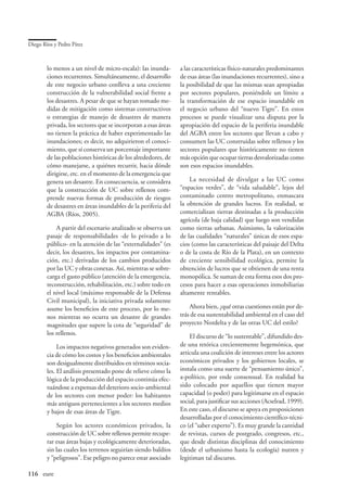 Diego Ríos y Pedro Pírez



        lo menos a un nivel de micro-escala): las inunda-      a las características físico-naturales predominantes
        ciones recurrentes. Simultáneamente, el desarrollo     de esas áreas (las inundaciones recurrentes), sino a
        de este negocio urbano conlleva a una creciente        la posibilidad de que las mismas sean apropiadas
        construcción de la vulnerabilidad social frente a      por sectores populares, poniéndole un límite a
        los desastres. A pesar de que se hayan tomado me-      la transformación de ese espacio inundable en
        didas de mitigación como sistemas constructivos        el negocio urbano del “nuevo Tigre”. En estos
        o estrategias de manejo de desastres de manera         procesos se puede visualizar una disputa por la
        privada, los sectores que se incorporan a esas áreas   apropiación del espacio de la periferia inundable
        no tienen la práctica de haber experimentado las       del AGBA entre los sectores que llevan a cabo y
        inundaciones; es decir, no adquirieron el conoci-      consumen las UC construidas sobre rellenos y los
        miento, que sí conserva un porcentaje importante       sectores populares que históricamente no tienen
        de las poblaciones históricas de los alrededores, de   más opción que ocupar tierras desvalorizadas como
        cómo manejarse, a quiénes recurrir, hacia dónde        son esos espacios inundables.
        dirigirse, etc. en el momento de la emergencia que
        genera un desastre. En consecuencia, se considera          La necesidad de divulgar a las UC como
        que la construcción de UC sobre rellenos com-          “espacios verdes”, de “vida saludable”, lejos del
        prende nuevas formas de producción de riesgos          contaminado centro metropolitano, enmascara
        de desastres en áreas inundables de la periferia del   la obtención de grandes lucros. En realidad, se
        AGBA (Ríos, 2005).                                     comercializan tierras destinadas a la producción
                                                               agrícola (de baja calidad) que luego son vendidas
            A partir del escenario analizado se observa un     como tierras urbanas. Asimismo, la valorización
        pasaje de responsabilidades -de lo privado a lo        de las cualidades “naturales” únicas de esos espa-
        público- en la atención de las “externalidades” (es    cios (como las características del paisaje del Delta
        decir, los desastres, los impactos por contamina-      o de la costa de Río de la Plata), en un contexto
        ción, etc.) derivadas de los cambios producidos        de creciente sensibilidad ecológica, permite la
        por las UC y obras conexas. Así, mientras se sobre-    obtención de lucros que se obtienen de una renta
        carga el gasto público (atención de la emergencia,     monopólica. Se suman de esta forma esos dos pro-
        reconstrucción, rehabilitación, etc.) sobre todo en    cesos para hacer a esas operaciones inmobiliarias
        el nivel local (máximo responsable de la Defensa       altamente rentables.
        Civil municipal), la iniciativa privada solamente
        asume los beneficios de este proceso, por lo me-           Ahora bien, ¿qué otras cuestiones están por de-
        nos mientras no ocurra un desastre de grandes          trás de esa sustentabilidad ambiental en el caso del
        magnitudes que supere la cota de “seguridad” de        proyecto Nordelta y de las otras UC del estilo?
        los rellenos.                                              El discurso de “lo sustentable”, difundido des-
             Los impactos negativos generados son eviden-      de una retórica crecientemente hegemónica, que
        cia de cómo los costos y los beneficios ambientales    articula una coalición de intereses entre los actores
        son desigualmente distribuidos en términos socia-      económicos privados y los gobiernos locales, se
        les. El análisis presentado pone de relieve cómo la    instala como una suerte de “pensamiento único”,
        lógica de la producción del espacio continúa efec-     a-político, por ende consensual. En realidad ha
        tuándose a expensas del deterioro socio-ambiental      sido colocado por aquellos que tienen mayor
        de los sectores con menor poder: los habitantes        capacidad (o poder) para legitimarse en el espacio
        más antiguos pertenecientes a los sectores medios      social, para justificar sus acciones (Acselrad, 1999).
        y bajos de esas áreas de Tigre.                        En este caso, el discurso se apoya en proposiciones
                                                               desarrolladas por el conocimiento científico-técni-
            Según los actores económicos privados, la          co (el “saber experto”). Es muy grande la cantidad
        construcción de UC sobre rellenos permite recupe-      de revistas, cursos de postgrado, congresos, etc.,
        rar esas áreas bajas y ecológicamente deterioradas,    que desde distintas disciplinas del conocimiento
        sin las cuales los terrenos seguirían siendo baldíos   (desde el urbanismo hasta la ecología) nutren y
        y “peligrosos”. Ese peligro no parece estar asociado   legitiman tal discurso.

116	 eure
 