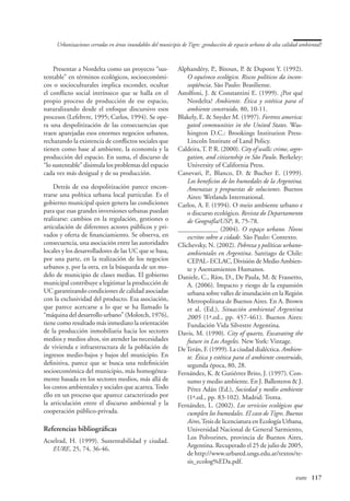 Urbanizaciones cerradas en áreas inundables del municipio de Tigre: ¿producción de espacio urbano de alta calidad ambiental?



    Presentar a Nordelta como un proyecto “sus-              Alphandéry, P., Bitoun, P.  Dupont Y. (1992).
tentable” en términos ecológicos, socioeconómi-                  O equívoco ecológico. Riscos políticos da incon-
cos o socioculturales implica esconder, ocultar                  seqüência. São Paulo: Brasiliense.
el conflicto social intrínseco que se halla en el            Astolfoni, J.  Constantini E. (1999). ¿Por qué
propio proceso de producción de ese espacio,                     Nordelta? Ambiente. Ética y estética para el
naturalizando desde el enfoque discursivo esos                   ambiente construido, 80, 10-11.
procesos (Lefebvre, 1995; Carlos, 1994). Se ope-             Blakely, E.  Snyder M. (1997). Fortress america:
ra una despolitización de las consecuencias que                  gated communities in the United States. Was-
traen aparejadas esos enormes negocios urbanos,                  hington D.C.: Brookings Institution Press-
rechazando la existencia de conflictos sociales que              Lincoln Institute of Land Policy.
tienen como base al ambiente, la economía y la               Caldeira, T. P. R. (2000). City of walls: crime, segre-
producción del espacio. En suma, el discurso de                  gation, and citizenship in São Paulo. Berkeley:
“lo sustentable” disimula los problemas del espacio              University of California Press.
cada vez más desigual y de su producción.                    Canevari, P., Blanco, D.  Bucher E. (1999).
                                                                 Los beneficios de los humedales de la Argentina.
    Detrás de esa despolitización parece encon-                  Amenazas y propuestas de soluciones. Buenos
trarse una política urbana local particular. Es el               Aires: Wetlands International.
gobierno municipal quien genera las condiciones              Carlos, A. F. (1994). O meio ambiente urbano e
para que esas grandes inversiones urbanas puedan                 o discurso ecológico. Revista do Departamento
realizarse: cambios en la regulación, gestiones o                de Geografía/USP, 8, 75-78.
articulación de diferentes actores públicos y pri-           ____________ (2004). O espaço urbano. Novos
vados y oferta de financiamiento. Se observa, en                 escritos sobre a cidade. São Paulo: Contexto.
consecuencia, una asociación entre las autoridades           Clichevsky, N. (2002). Pobreza y políticas urbano-
locales y los desarrolladores de las UC que se basa,             ambientales en Argentina. Santiago de Chile:
por una parte, en la realización de los negocios                 CEPAL- ECLAC, División de Medio Ambien-
urbanos y, por la otra, en la búsqueda de un mo-                 te y Asentamientos Humanos.
delo de municipio de clases medias. El gobierno              Daniele, C., Ríos, D., De Paula, M.  Frassetto,
municipal contribuye a legitimar la producción de                A. (2006). Impacto y riesgo de la expansión
UC garantizando condiciones de calidad asociadas                 urbana sobre valles de inundación en la Región
con la exclusividad del producto. Esa asociación,                Metropolitana de Buenos Aires. En A. Brown
que parece acercarse a lo que se ha llamado la                   et al. (Ed.), Situación ambiental Argentina
“máquina del desarrollo urbano” (Molotch, 1976),                 2005 (1ª.ed., pp. 457-461). Buenos Aires:
tiene como resultado más inmediato la orientación                Fundación Vida Silvestre Argentina.
de la producción inmobiliaria hacia los sectores             Davis, M. (1990). City of quartz. Excavating the
medios y medios altos, sin atender las necesidades               future in Los Angeles. New York: Vintage.
de vivienda e infraestructura de la población de             De Terán, F. (1999). La ciudad dialéctica. Ambien-
ingresos medio-bajos y bajos del municipio. En                   te. Ética y estética para el ambiente construido,
definitiva, parece que se busca una redefinición                 segunda época, 80, 28.
socioeconómica del municipio, más homogénea-                 Fernández, K.  Gutiérrez Brito, J. (1997). Con-
mente basada en los sectores medios, más allá de                 sumo y medio ambiente. En J. Ballesteros  J.
los costos ambientales y sociales que acarrea. Todo              Pérez Adán (Ed.), Sociedad y medio ambiente
ello en un proceso que aparece caracterizado por                 (1ª.ed., pp. 83-102). Madrid: Trotta.
la articulación entre el discurso ambiental y la             Fernández, L. (2002). Los servicios ecológicos que
cooperación público-privada.                                     cumplen los humedales. El caso de Tigre, Buenos
                                                                 Aires, Tesis de licenciatura en Ecología Urbana,
Referencias bibliográficas                                       Universidad Nacional de General Sarmiento,
                                                                 Los Polvorines, provincia de Buenos Aires,
Acselrad, H. (1999). Sustentabilidad y ciudad.
                                                                 Argentina. Recuperado el 25 de julio de 2005,
   EURE, 25, 74, 36-46.
                                                                 de http://www.urbared.ungs.edu.ar/textos/te-
                                                                 sis_ecolog%EDa.pdf.

                                                                                                   	                eure	 117
 