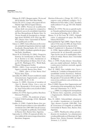 Diego Ríos y Pedro Pírez



        Fishman, R. (1987). Bourgeois utopias. The rise and         Martínez-Echevarría y Ortega, M. (1997). La
               fall of suburbia. New York: Basic Books.                 empresa como problema ecológico. En J.
        Gaviria, M. (1971). Campo, urbe y espacio del ocio.             Ballesteros  Pérez Adán, J. (Ed.), Sociedad y
               Madrid: Siglo XXI de España Editores.                    medio ambiente (1ª.ed., pp. 103-128). Madrid:
        Girola, M. (2005). Procesos de recualificación                  Trotta.
               urbana desde una perspectiva comparativa:            Molotch, H. (1976). The city as a growth machi-
               análisis de casos en la centralidad y la periferia       ne: Towards a political economy of place, Ame-
               del Área Metropolitana de Buenos Aires. En               rican Journal of Sociology, 82, 2, 309-332.
               Terceras Jornadas de Investigación en Antropo-       Moraes, A.  Da Costa, W. (1987). Geografía
               logía Social, SEANSO- ICA- FFyL (pp. 887-                crítica. A valorização do espaço. São Paulo:
               897), Buenos Aires: Universidad de Buenos                Editora HUCITEC.
               Aires (publicación en CD).                           Municipalidad de Tigre (2006). Digesto. Recupe-
        Glasze, G. (2005). Some reflections on the econo-               rado el 18 de mayo de 2006, de: http://www.
               mic and political organisation of private neigh-         tigre.gov.ar/mainsite/mu-dig-inst.html.
               bourhoods. Housing Studies, 20, 2, 221-233.          Núñez T., Jankilevich, S., Brunstein, F.  Pelfini,
        Harvey, D. (2005). A produção capitalista do espaço.            A. (1998). Agentes públicos y privados en la
               São Paulo: Annablume.                                    construcción de un desarrollo sustentable.
        Herzer H.  Clichevsky, N. (2001). Perspectiva                  Tigre: las dos caras de la ciudad global. Docu-
               histórica: las inundaciones en Buenos Aires.             mento de trabajo. Buenos Aires: Universidad
               En A. Kreimer et al. (Ed.), Inundaciones en              de Belgrano.
               el Área Metropolitana de Buenos Aires (1ª.ed.,       Pérez, J. (1999). El plan director. Antecedentes
               pp.33-45). Washington D.C.: World Bank,                  para una ciudad ambiental. Ambiente. Ética
               Disaster Management Facility.                            y estética para el ambiente construido, segunda
        INDEC. (2001). Censo nacional de población,                     época, 80, 15-19.
               hogares y vivienda. Buenos Aires: Autor.             Pesci, R. (2003). Siete ciudades siete. Luces y
         ­­­ ______ (2003). ¿Qué es el Gran Buenos Aires?               sombras de 7 ciudades en búsqueda de la sus-
               Buenos Aires: Autor.                                     tentabilidad [versión electrónica]. Ambiente.
        Janoschka, M. (2002). El nuevo modelo de ciudad                 Ética y estética para el ambiente construido, 91.
               latinoamericana: fragmentación y privatiza-              Recuperado el 5 de junio de 2006, de: http://
               ción. EURE, 28, 85, 11-20.                               www.revista-ambiente.com.ar/ultimos_nu-
        Lanusse, G. (2005). Entrevista al intendente de                 meros/n91.htm
               Tigre Sr. Ricardo Ubieto. Cara a cara con            Pírez, P. (2002). Buenos Aires: fragmentation and
               Ubieto. Recuperado el 26 de junio de 2006,               privatization of the metropolitan city. Environ-
               de: http://www.eidico.com.ar/eidico/index/               ment and Urbanization, 14, 1, 58-76.
               VN-ubieto.pdf.                                       _______ (2004). La configuración metropolitana
        Lefebvre, H. (1976). Espacio y política. Barcelona:             de Buenos Aires: expansión, privatización
               Ediciones Península.                                     y fragmentación. Realidad Económica, 208,
        __________ (1995). The production of space.                     111-134.
               Oxford (UK)/Cambridge (USA): Blackwell               Ríos, D. (2002). Vulnerabilidad, urbanizacio-
               Publishers.                                              nes cerradas e inundaciones en el partido de
        Lindón, A. (1989). Ciudad de Buenos Aires: pro-                 Tigre, durante el período 1990-2001. Tesis
               ducción de espacio urbano en sitios vulnerables a        de Licenciatura en Geografía no publicada,
               inundación entre 1580-1880. Tesis de Licencia-           Universidad de Buenos Aires, Buenos Aires,
               tura en Geografía no publicada, Universidad              Argentina.
               de Buenos Aires, Buenos Aires, Argentina.            ______ (2005). Planificación urbana privada y
        Lipovetsky, G. (1996). El crepúsculo del deber. La              desastres de inundación. Las urbanizaciones
               ética indolora de los nuevos tiempos democráticos.       cerradas polderizadas en el Municipio de Tigre,
               Barcelona: Anagrama.                                     Buenos Aires. Revista Economía, Sociedad y
                                                                        Territorio, 5, 17, 63-83.


118	 eure
 