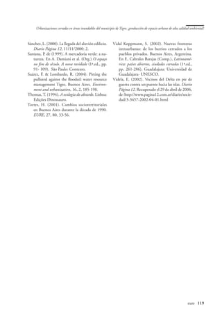 Urbanizaciones cerradas en áreas inundables del municipio de Tigre: ¿producción de espacio urbano de alta calidad ambiental?



Sánchez, L. (2000). La llegada del aluvión edilicio.         Vidal Koppmann, S. (2002). Nuevas fronteras
   Diario Página 12, 11/11/2000: 2.                             intraurbanas: de los barrios cerrados a los
Santana, P. de (1999). A mercadoria verde: a na-                pueblos privados. Buenos Aires, Argentina.
   tureza. En A. Damiani et al. (Org.) O espaço                 En F., Cabrales Barajas (Comp.), Latinoamé-
   no fim de sêculo. A nova raridade (1ª.ed., pp.               rica: países abiertos, ciudades cerradas (1ª.ed.,
   91- 109). São Paulo: Contexto.                               pp. 261-286). Guadalajara: Universidad de
Suárez, F.  Lombardo, R. (2004). Pitting the                   Guadalajara- UNESCO.
   pulluted against the flooded: water resource              Videla, E. (2002). Vecinos del Delta en pie de
   management Tigre, Buenos Aires. Environ-                     guerra contra un puente hacia las islas. Diario
   ment and urbanization, 16, 2, 185-198.                       Página 12. Recuperado el 29 de abril de 2006,
Thomas, T. (1994). A ecologia do absurdo. Lisboa:               de: http://www.pagina12.com.ar/diario/socie-
   Edições Dinossauro.                                          dad/3-3457-2002-04-01.html
Torres, H. (2001). Cambios socioterritoriales
   en Buenos Aires durante la década de 1990.
   EURE, 27, 80, 33-56.




                                                                                                   	                eure	 119
 