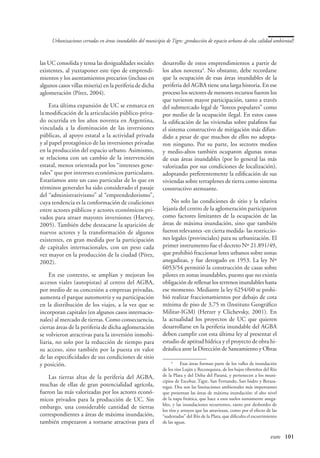 Urbanizaciones cerradas en áreas inundables del municipio de Tigre: ¿producción de espacio urbano de alta calidad ambiental?



las UC consolida y tensa las desigualdades sociales          desarrollo de estos emprendimientos a partir de
existentes, al yuxtaponer este tipo de emprendi-             los años noventa. No obstante, debe recordarse
mientos y los asentamientos precarios (incluso en            que la ocupación de esas áreas inundables de la
algunos casos villas miseria) en la periferia de dicha       periferia del AGBA tiene una larga historia. En ese
aglomeración (Pírez, 2004).                                  proceso los sectores de menores recursos fueron los
                                                             que tuvieron mayor participación, tanto a través
     Esta última expansión de UC se enmarca en               del submercado legal de “loteos populares” como
la modificación de la articulación público-priva-            por medio de la ocupación ilegal. En estos casos
do ocurrida en los años noventa en Argentina,                la edificación de las viviendas sobre palafitos fue
vinculada a la disminución de las inversiones                el sistema constructivo de mitigación más difun-
públicas, al apoyo estatal a la actividad privada            dido a pesar de que muchos de ellos no adopta-
y al papel protagónico de las inversiones privadas           ron ninguno. Por su parte, los sectores medios
en la producción del espacio urbano. Asimismo,               y medio-altos también ocuparon algunas zonas
se relaciona con un cambio de la intervención                de esas áreas inundables (por lo general las más
estatal, menos orientada por los “intereses gene-            valorizadas por sus condiciones de localización),
rales” que por intereses económicos particulares.            adoptando preferentemente la edificación de sus
Estaríamos ante un caso particular de lo que en              viviendas sobre terraplenes de tierra como sistema
términos generales ha sido considerado el pasaje             constructivo atenuante.
del “administrativismo” al “emprendedorismo”,
cuya tendencia es la conformación de coaliciones                 No solo las condiciones de sitio y la relativa
entre actores públicos y actores económicos pri-             lejanía del centro de la aglomeración participaron
vados para atraer mayores inversiones (Harvey,               como factores limitantes de la ocupación de las
2005). También debe destacarse la aparición de               áreas de máxima inundación, sino que también
nuevos actores y la transformación de algunos                fueron relevantes -en cierta medida- las restriccio-
existentes, en gran medida por la participación              nes legales (provinciales) para su urbanización. El
de capitales internacionales, con un peso cada               primer instrumento fue el decreto Nº 21.891/49,
vez mayor en la producción de la ciudad (Pírez,              que prohibió fraccionar lotes urbanos sobre zonas
2002).                                                       anegadizas, y fue derogado en 1953. La ley Nº
                                                             6053/54 permitió la construcción de casas sobre
     En ese contexto, se amplían y mejoran los               pilotes en zonas inundables, puesto que no existía
accesos viales (autopistas) al centro del AGBA,              obligación de rellenar los terrenos inundables hasta
por medio de su concesión a empresas privadas,               ese momento. Mediante la ley 6254/60 se prohi-
aumenta el parque automotriz y su participación              bió realizar fraccionamientos por debajo de cota
en la distribución de los viajes, a la vez que se            mínima de piso de 3,75 m (Instituto Geográfico
incorporan capitales (en algunos casos internacio-           Militar-IGM) (Herzer y Clichevsky, 2001). En
nales) al mercado de tierras. Como consecuencia,             la actualidad los proyectos de UC que quieren
ciertas áreas de la periferia de dicha aglomeración          desarrollarse en la periferia inundable del AGBA
se volvieron atractivas para la inversión inmobi-            deben cumplir con esta última ley al presentar el
liaria, no solo por la reducción de tiempo para              estudio de aptitud hídrica y el proyecto de obra hi-
su acceso, sino también por la puesta en valor               dráulica ante la Dirección de Saneamiento y Obras
de las especificidades de sus condiciones de sitio
y posición.                                                       
                                                                   	 Esas áreas forman parte de los valles de inundación
                                                             de los ríos Luján y Reconquista, de los bajos ribereños del Río
    Las tierras altas de la periferia del AGBA,              de la Plata y del Delta del Paraná, y pertenecen a los muni-
                                                             cipios de Escobar, Tigre, San Fernando, San Isidro y Beraza-
muchas de ellas de gran potencialidad agrícola,              tegui. Dos son las limitaciones ambientales más importantes
fueron las más valorizadas por los actores econó-            que presentan las áreas de máxima inundación: el alto nivel
micos privados para la producción de UC. Sin                 de la napa freática, que hace a esos suelos sumamente anega-
                                                             bles, y las inundaciones recurrentes, tanto por desbordes de
embargo, una considerable cantidad de tierras
                                                             los ríos y arroyos que las atraviesan, como por el efecto de las
correspondientes a áreas de máxima inundación,               “sudestadas” del Río de la Plata, que dificulta el escurrimiento
también empezaron a tornarse atractivas para el              de las aguas.


                                                                                                      	                  eure	 101
 