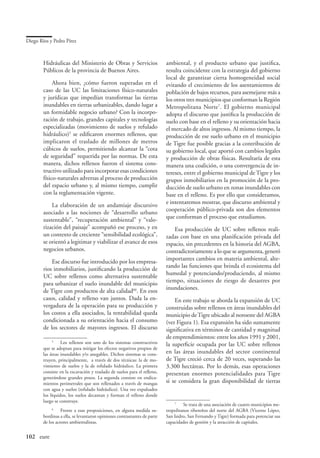 Diego Ríos y Pedro Pírez



        Hidráulicas del Ministerio de Obras y Servicios                   ambiental, y el producto urbano que justifica,
        Públicos de la provincia de Buenos Aires.                         resulta coincidente con la estrategia del gobierno
                                                                          local de garantizar cierta homogeneidad social
             Ahora bien, ¿cómo fueron superadas en el                     evitando el crecimiento de los asentamientos de
        caso de las UC las limitaciones físico-naturales                  población de bajos recursos, para asemejarse más a
        y jurídicas que impedían transformar las tierras                  los otros tres municipios que conforman la Región
        inundables en tierras urbanizables, dando lugar a                 Metropolitana Norte. El gobierno municipal
        un formidable negocio urbano? Con la incorpo-                     adopta el discurso que justifica la producción de
        ración de trabajo, grandes capitales y tecnologías                suelo con base en el relleno y su orientación hacia
        especializadas (movimiento de suelos y refulado                   el mercado de altos ingresos. Al mismo tiempo, la
        hidráulico) se edificaron enormes rellenos, que                  producción de ese suelo urbano en el municipio
        implicaron el traslado de millones de metros                      de Tigre fue posible gracias a la contribución de
        cúbicos de suelos, permitiendo alcanzar la “cota                  su gobierno local, que aportó con cambios legales
        de seguridad” requerida por las normas. De esta                   y producción de obras físicas. Resultaría de esta
        manera, dichos rellenos fueron el sistema cons-                   manera una coalición, o una convergencia de in-
        tructivo utilizado para incorporar esas condiciones               tereses, entre el gobierno municipal de Tigre y los
        físico-naturales adversas al proceso de producción                grupos inmobiliarios en la promoción de la pro-
        del espacio urbano y, al mismo tiempo, cumplir                    ducción de suelo urbano en zonas inundables con
        con la reglamentación vigente.                                    base en el relleno. Es por ello que consideramos,
                                                                          e intentaremos mostrar, que discurso ambiental y
            La elaboración de un andamiaje discursivo
                                                                          cooperación público-privada son dos elementos
        asociado a las nociones de “desarrollo urbano
                                                                          que conforman el proceso que estudiamos.
        sustentable”, “recuperación ambiental” y “valo-
        rización del paisaje” acompañó ese proceso, y en                      Esa producción de UC sobre rellenos reali-
        un contexto de creciente “sensibilidad ecológica”,                zadas con base en una planificación privada del
        se orientó a legitimar y viabilizar el avance de esos             espacio, sin precedentes en la historia del AGBA,
        negocios urbanos.                                                 contradictoriamente a lo que se argumenta, generó
                                                                          importantes cambios en materia ambiental, alte-
            Ese discurso fue introducido por los empresa-
                                                                          rando las funciones que brinda el ecosistema del
        rios inmobiliarios, justificando la producción de
                                                                          humedal y potenciando/produciendo, al mismo
        UC sobre rellenos como alternativa sustentable
                                                                          tiempo, situaciones de riesgo de desastres por
        para urbanizar el suelo inundable del municipio
                                                                          inundaciones.
        de Tigre con productos de alta calidad6. En esos
        casos, calidad y relleno van juntos. Dada la en-                      En este trabajo se aborda la expansión de UC
        vergadura de la operación para su producción y                    construidas sobre rellenos en áreas inundables del
        los costos a ella asociados, la rentabilidad queda                municipio de Tigre ubicado al noroeste del AGBA
        condicionada a su orientación hacia el consumo                    (ver Figura 1). Esa expansión ha sido sumamente
        de los sectores de mayores ingresos. El discurso                  significativa en términos de cantidad y magnitud
                                                                          de emprendimientos: entre los años 1991 y 2001,
             
               	 Los rellenos son uno de los sistemas constructivos       la superficie ocupada por las UC sobre rellenos
        que se adoptan para mitigar los efectos negativos propios de
        las áreas inundables y/o anegables. Dichos sistemas se cons-      en las áreas inundables del sector continental
        truyen, principalmente, a través de dos técnicas: la de mo-       de Tigre creció cerca de 20 veces, superando las
        vimiento de suelos y la de refulado hidráulico. La primera        3.300 hectáreas. Por lo demás, esas operaciones
        consiste en la excavación y traslado de suelos para el relleno,   presentan enormes potencialidades para Tigre
        generándose grandes pozos. La segunda consiste en endica-
        mientos perimetrales que son rellenados a través de mangas        si se considera la gran disponibilidad de tierras
        con agua y suelos (refulado hidráulico). Una vez expulsados
        los líquidos, los suelos decantan y forman el relleno donde
        luego se construye.                                                   
                                                                                	 Se trata de una asociación de cuatro municipios me-
            
             	 Frente a esas proposiciones, en alguna medida su-          tropolitanos ribereños del norte del AGBA (Vicente López,
        bordinas a ella, se levantaron opiniones contrastantes de parte   San Isidro, San Fernando y Tigre) formada para potenciar sus
        de los actores ambientalistas.                                    capacidades de gestión y la atracción de capitales.


102	 eure
 