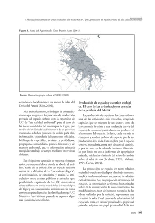 Urbanizaciones cerradas en áreas inundables del municipio de Tigre: ¿producción de espacio urbano de alta calidad ambiental?



Figura 1. Mapa del Aglomerado Gran Buenos Aires (2001)




Fuente. Elaboración propia en base a INDEC (2003).

económicas localizadas en su sector de islas del             Producción de espacio y cuestión ecológi-
Delta del Paraná (Ríos, 2002).                               ca. El caso de las urbanizaciones cerradas
                                                             de la periferia del AGBA
    Más específicamente, se indagan las contradic-
ciones que surgen en los procesos de producción                   La producción de espacio se ha convertido en
privada del espacio urbano con la expansión de               una de las actividades más rentables, atrayendo
UC de “alta calidad ambiental” para el caso de               capitales que se mueven de un sector a otro de
las áreas inundables del municipio de Tigre, por             la economía. Se asiste a una tendencia que va del
medio del análisis de los discursos y de las prácticas       espacio de consumo (particularmente productivo)
vinculadas a dichos procesos. Se utiliza, para ello,         al consumo del espacio. Es decir, cada vez más se
información secundaria (documentos oficiales,                compran y venden pedazos de espacio para la re-
bibliografía específica, revistas y periódicos,              producción de la vida. Esto implica que el espacio
propaganda inmobiliaria, planes directores y de              se torna mercadería, entra en el circuito de cambio,
manejo ambiental, etc.) e información primaria               y, por lo tanto, en la esfera de la comercialización,
recogida en trabajo de campo mediante entrevistas            lo que limita su uso a las formas de apropiación
abiertas.                                                    privada, señalando el triunfo del valor de cambio
     En el siguiente apartado se presenta el marco           sobre el valor de uso (Lefebvre, 1976, Lefebvre,
teórico-conceptual desde donde se aborda el aná-             1995; Carlos, 2004).
lisis, tanto de la producción del espacio urbano                 La producción de espacio, en tanto relación
como de la difusión de la “cuestión ecológica”.              sociedad-espacio mediada por el trabajo humano,
A continuación, se caracteriza y analiza la arti-            implica fundamentalmente un proceso de valoriza-
culación entre actores públicos y privados que               ción del mismo. Así, la apropiación de recursos del
posibilitó la expansión de las UC construidas
                                                             espacio, la construcción de formas humanizadas
sobre rellenos en áreas inundables del municipio
                                                             sobre él, la conservación de esos constructos, las
de Tigre y sus consecuencias ambientales. Se toma
                                                             modificaciones, sean del sustrato natural o de las
como caso paradigmático la planificada mega-UC
                                                             obras realizadas por la sociedad, representan una
Nordelta. En el último apartado se exponen algu-
                                                             creación de valor. En el proceso de valorización del
nas consideraciones finales.
                                                             espacio la renta, en tanto expresión de la propiedad
                                                             privada, adquiere un papel primordial. Más aún

                                                                                                   	                eure	 103
 