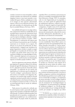 Diego Ríos y Pedro Pírez



        cuando se convierte en renta monopólica, es decir,      capitalista lleva a sus máximas consecuencias ese
        cuando se produce una valorización de cualidades        proceso al consolidar la propiedad privada (Mar-
        singulares, únicas o raras (sean naturales o cons-      tínez-Echevarría y Ortega, 1997). La naturaleza,
        truidas) del espacio. Dichas cualidades por sí solas    cada vez más fragmentada por la propiedad, y
        no le otorgan un valor especial a determinado           frente a un mayor grado de explotación detrás
        espacio, es decir, no son inherentes al mismo, sino     de rendimientos superiores, evidencia una proli-
        que están asociadas a la valorización que de ellas      feración de impactos negativos de gravedad. Por
        hace la sociedad (Moraes y Da Costa, 1987).             consiguiente, el rápido avance de la industriali-
                                                                zación y de la urbanización desencadenó en la
             Las cualidades del espacio no son algo estático,   “crisis ecológica” actual, la cual se expresa en los
        sino componentes dinámicos modificables por la          procesos de contaminación, reducción de recursos
        sociedad sujetos a patrones de valorización social,     naturales, deforestación, desertificación, etc., sin
        influidos por los niveles tecnológicos alcanzados       precedentes en la historia de la humanidad.
        y por los aspectos ideológico-culturales, variables
        en cada momento histórico (Lindón, 1989).                   Ante este contexto, los bienes naturales (agua,
        Principalmente, la valorización del espacio pasa        flora, fauna, etc.), que en otros momentos históri-
        por las formas de pensamiento que los hombres           cos eran considerados “bienes libres”, pasan a ser
        construyen en su relación con su espacio. De            regidos por las leyes de la propiedad privada. Los
        allí que en ese proceso de producción, las ideas,       bienes naturales convertidos en “nuevas rarezas”
        representaciones e imágenes que introducen los          son objetos de uso corriente y la condición de ser
        grupos hegemónicos tienden a cumplir un papel           raros les atribuye valor de cambio, pudiendo con-
        privilegiado en la producción del discurso sobre        vertirse en mercaderías. En tanto nuevas rarezas
        el espacio, que puede incluir como en este caso         representan una condición para la (re)producción
        cuestiones ecológicas con carga ideológica (Carlos,     del capital, luego de ingresar en el proceso de cir-
        1994), intentando legitimar así los procesos de         culación de las mercaderías. Al ponerles precio a
        valorización y transformación de determinados           los bienes naturales se refuerza la separación entre
        espacios en beneficio propio (Lefebvre, 1995).          el hombre y la naturaleza, pese a la apropiación
                                                                que hace de ella con su uso. Los bienes natura-
             Entre los argumentos más potentes utilizados       les tienden así a funcionar como soportes de la
        para legitimar la expansión urbana de las últimas       producción de nuevos valores de cambio, como
        décadas del siglo XX, liderada por el fenómeno de       naturaleza mercantilizada para ser consumida
        las UC, sobresale la noción de “desarrollo urbano       (Santana, 1999).
        sustentable”. La utilización de esta noción está
        significada por la relevancia que ha adquirido la            La creciente sensibilidad ecológica, compuesta
        “cuestión ecológica”, particularmente desde los         por corrientes sin fronteras precisas, se encarna en
        años setenta, en el mundo y en la Argentina. Pre-       públicos, programas y prácticas extremadamente
        cisamente, esta cuestión surge cuando la crisis del     diversificadas que permiten nuevas salidas al capi-
        capitalismo acentúa la presión sobre la naturaleza      tal con el desarrollo tecnológico y el surgimiento
        y el trabajo humano como fuentes de riqueza. Para       de nuevos mercados. La ética ecológica amplía la
        los ecologistas el primero de ellos es el centro de     esfera de la mercadería, introduciendo nuevos vec-
        sus preocupaciones bajo la noción de ambiente           tores de crecimiento: las “tecnologías limpias”, la
        (Thomas, 1994).                                         “ecoingeniería”, los anticontaminates, la infinidad
                                                                de “productos ecológicos”, etc. De allí que algu-
             Todo proceso de producción realizado por           nos autores hablen de una “ecología del absurdo”
        la acción humana tiende a prescindir de algunos         cuando, por ejemplo, las exigencias que deben
        aspectos de la naturaleza considerados inútiles para
        el fin buscado. Un objetivo utilitarista produce una         
                                                                       	 El utilitarismo que se identifica como criterio de
                                                                parcialización de la naturaleza, también estuvo presente en
        parcialización de la naturaleza, reemplazando su
                                                                la industrialización del llamado socialismo real, de allí que se
        multidimensionalidad por una unidimensiona-             produjeran efectos ambientales no muy distintos, pese a las
        lidad artificial. El propio modo de producción          diferencias.


104	 eure
 