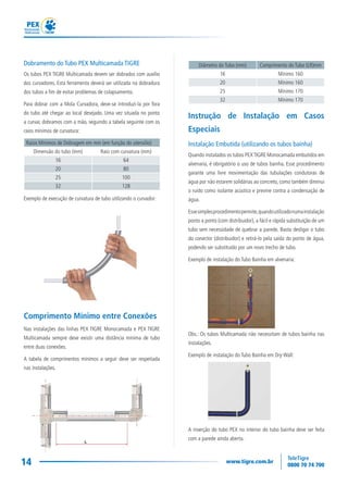 14
Diâmetro do Tubo (mm) Comprimento do Tubo (LR)mm
16 Mínimo 160
20 Mínimo 160
25 Mínimo 170
32 Mínimo 170
Instrução de Instalação em Casos
Especiais
Instalação Embutida (utilizando os tubos bainha)
Quando instalados os tubos PEXTIGRE Monocamada embutidos em
alvenaria, é obrigatório o uso de tubos bainha. Esse procedimento
garante uma livre movimentação das tubulações condutoras de
água por não estarem solidárias ao concreto, como também diminui
o ruído como isolante acústico e previne contra a condensação de
água.
Essesimplesprocedimentopermite,quandoutilizadonumainstalação
ponto a ponto (com distribuidor), a fácil e rápida substituição de um
tubo sem necessidade de quebrar a parede. Basta desligar o tubo
do conector (distribuidor) e retirá-lo pela saída do ponto de água,
podendo ser substituído por um novo trecho de tubo.
Exemplo de instalação do Tubo Bainha em alvenaria:
Obs.: Os tubos Multicamada não necessitam de tubos bainha nas
instalações.
Exemplo de instalação do Tubo Bainha em Dry-Wall:
A inserção do tubo PEX no interior do tubo bainha deve ser feita
com a parede ainda aberta.
Dobramento do Tubo PEX Multicamada TIGRE
Os tubos PEX TIGRE Multicamada devem ser dobrados com auxílio
dos curvadores. Esta ferramenta deverá ser utilizada na dobradura
dos tubos a fim de evitar problemas de colapsamento.
Para dobrar com a Mola Curvadora, deve-se introduzi-la por fora
do tubo até chegar ao local desejado. Uma vez situada no ponto
a curvar, dobramos com a mão, seguindo a tabela seguinte com os
raios mínimos de curvatura:
Raios Mínimos de Dobragem em mm (em função do utensílio)
Dimensão do tubo (mm) Raio com curvatura (mm)
16 64
20 80
25 100
32 128
Exemplo de execução de curvatura de tubo utilizando o curvador:
Comprimento Mínimo entre Conexões
Nas instalações das linhas PEX TIGRE Monocamada e PEX TIGRE
Multicamada sempre deve existir uma distância mínima de tubo
entre duas conexões.
A tabela de comprimentos mínimos a seguir deve ser respeitada
nas instalações.
 