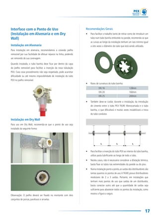 17
Recomendações Gerais
• Para facilitar o trabalho tanto de retirar como de introduzir um
tubo num tubo bainha embutido na parede, recomenda-se que
as curvas ao longo da instalação tenham um raio mínimo igual
a oito vezes o diâmetro do tubo que está sendo utilizado.
• Raios de curvatura do tubo bainha:
DN 16 128mm
DN 20 160mm
DN 25 200mm
• Também deve-se cuidar, durante a instalação, da introdução
de cimento entre o tubo PEX TIGRE Monocamada e o tubo
bainha, o que dificultará e muitas vezes inviabilizará a troca
do tubo condutor.
• Para facilitar a inserção do tubo PEX ao interior do tubo bainha,
utilize pasta lubrificante ao longo de todo o tubo.
• Nestes casos, não é necessário considerar a dilatação térmica,
basta fixar os tubos nas extremidades da parede ou do piso.
• Numa instalação ponto a ponto,as saídas dos distribuidores são
tantas quantos os pontos de uso.A TIGRE possui distribuidores
modulares de 2 a 3 saídas. Portanto, em instalações que
tenham mais pontos de uso que saídas de um distribuidor,
basta conectar outro até que a quantidade de saídas seja
suficiente para abastecer todos os pontos da instalação, como
mostra a figura a seguir.
 