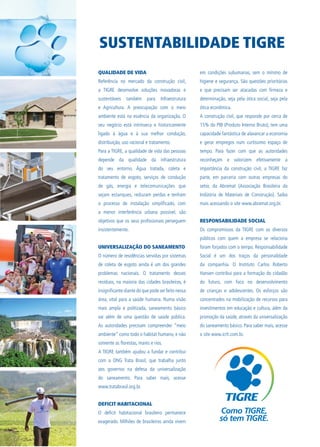 QUALIDADE DE VIDA
Referência no mercado da construção civil,
a TIGRE desenvolve soluções inovadoras e
sustentáveis também para Infraestrutura
e Agricultura. A preocupação com o meio
ambiente está na essência da organização. O
seu negócio está intrínseca e historicamente
ligado à água e à sua melhor condução,
distribuição, uso racional e tratamento.
Para a TIGRE, a qualidade de vida das pessoas
depende da qualidade da infraestrutura
do seu entorno. Água tratada, coleta e
tratamento de esgoto, serviços de condução
de gás, energia e telecomunicações que
sejam estanques, reduzam perdas e tenham
o processo de instalação simplificado, com
a menor interferência urbana possível, são
objetivos que os seus profissionais perseguem
insistentemente.
UNIVERSALIZAÇÃO DO SANEAMENTO
O número de residências servidas por sistemas
de coleta de esgoto ainda é um dos grandes
problemas nacionais. O tratamento desses
resíduos, na maioria das cidades brasileiras, é
insignificante diante do que pode ser feito nessa
área, vital para a saúde humana. Numa visão
mais ampla e politizada, saneamento básico
vai além de uma questão de saúde pública.
As autoridades precisam compreender “meio
ambiente” como todo o habitat humano, e não
somente as florestas, mares e rios.
A TIGRE também ajudou a fundar e contribui
com a ONG Trata Brasil, que trabalha junto
aos governos na defesa da universalização
do saneamento. Para saber mais, acesse
www.tratabrasil.org.br.
DEFICIT HABITACIONAL
O deficit habitacional brasileiro permanece
exagerado. Milhões de brasileiros ainda vivem
em condições subumanas, sem o mínimo de
higiene e segurança. São questões prioritárias
e que precisam ser atacadas com firmeza e
determinação, seja pela ótica social, seja pela
ótica econômica.
A construção civil, que responde por cerca de
15% do PIB (Produto Interno Bruto), tem uma
capacidade fantástica de alavancar a economia
e gerar empregos num curtíssimo espaço de
tempo. Para fazer com que as autoridades
reconheçam e valorizem efetivamente a
importância da construção civil, a TIGRE faz
parte, em parceria com outras empresas do
setor, da Abramat (Associação Brasileira da
Indústria de Materiais de Construção). Saiba
mais acessando o site www.abramat.org.br.
RESPONSABILIDADE SOCIAL
Os compromissos da TIGRE com os diversos
públicos com quem a empresa se relaciona
foram forjados com o tempo. Responsabilidade
Social é um dos traços da personalidade
da companhia. O Instituto Carlos Roberto
Hansen contribui para a formação do cidadão
do futuro, com foco no desenvolvimento
de crianças e adolescentes. Os esforços são
concentrados na mobilização de recursos para
investimentos em educação e cultura, além da
promoção da saúde, através da universalização
do saneamento básico. Para saber mais, acesse
o site www.icrh.com.br.
SUSTENTABILIDADE TIGRE
 