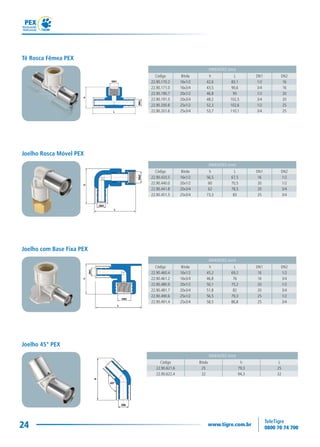 24
DIMENSÕES (mm)
Código Bitola h L DN1 DN2
22.90.460.4 16x1/2 45,2 69,2 16 1/2
22.90.461.2 16x3/4 46,8 76 16 3/4
22.90.480.9 20x1/2 50,1 75,2 20 1/2
22.90.481.7 20x3/4 51,8 82 20 3/4
22.90.490.6 25x1/2 56,5 79,3 25 1/2
22.90.491.4 25x3/4 58,5 86,8 25 3/4
Joelho com Base Fixa PEX
DIMENSÕES (mm)
Código Bitola h L
22.90.621.6 25 79,3 25
22.90.622.4 32 94,3 32
Joelho 45° PEX
DIMENSÕES (mm)
Código Bitola h L DN1 DN2
22.90.170.2 16x1/2 42,6 83,1 1/2 16
22.90.171.0 16x3/4 43,5 90,6 3/4 16
22.90.190.7 20x1/2 46,8 95 1/2 20
22.90.191.5 20x3/4 48,2 102,5 3/4 20
22.90.200.8 25x1/2 52,3 102,6 1/2 25
22.90.201.6 25x3/4 53,7 110,1 3/4 25
Tê Rosca Fêmea PEX
DIMENSÕES (mm)
Código Bitola h L DN1 DN2
22.90.420.5 16x1/2 56,5 67,5 16 1/2
22.90.440.0 20x1/2 60 70,5 20 1/2
22.90.441.8 20x3/4 62 78,5 20 3/4
22.90.451.5 25x3/4 73,3 83 25 3/4
Joelho Rosca Móvel PEX
 