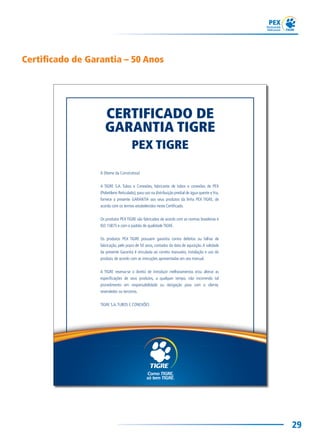 29
Certificado de Garantia – 50 Anos
CERTIFICADO DE
GARANTIA TIGRE
PEX TIGRE
À (Nome da Construtora)
A TIGRE S.A. Tubos e Conexões, fabricante de tubos e conexões de PEX
(Polietileno Reticulado), para uso na distribuição predial de água quente e fria,
fornece a presente GARANTIA aos seus produtos da linha PEX TIGRE, de
acordo com os termos estabelecidos neste Certiﬁcado.
Os produtos PEX TIGRE são fabricados de acordo com as normas brasileiras e
ISO 15875 e com o padrão de qualidade TIGRE.
Os produtos PEX TIGRE possuem garantia contra defeitos ou falhas de
fabricação, pelo prazo de 50 anos, contados da data de aquisição.A validade
da presente Garantia é vinculada ao correto manuseio, instalação e uso do
produto, de acordo com as instruções apresentadas em seu manual.
A TIGRE reserva-se o direito de introduzir melhoramentos e/ou alterar as
especiﬁcações de seus produtos, a qualquer tempo, não incorrendo tal
procedimento em responsabilidade ou obrigação para com o cliente,
revendedor ou terceiros.
TIGRE S.A.TUBOS E CONEXÕES
 