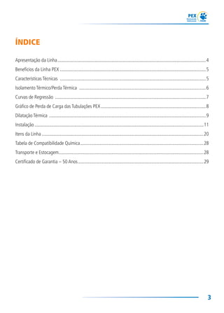 3
ÍNDICE
Apresentação da Linha...........................................................................................................................4
Benefícios da Linha PEX .........................................................................................................................5
Características Técnicas .........................................................................................................................5
Isolamento Térmico/Perda Térmica .........................................................................................................6
Curvas de Regressão .............................................................................................................................7
Gráfico de Perda de Carga das Tubulações PEX .......................................................................................8
Dilatação Térmica ..................................................................................................................................9
Instalação ............................................................................................................................................11
Itens da Linha ......................................................................................................................................20
Tabela de Compatibilidade Química......................................................................................................28
Transporte e Estocagem........................................................................................................................28
Certificado de Garantia – 50 Anos........................................................................................................29
 